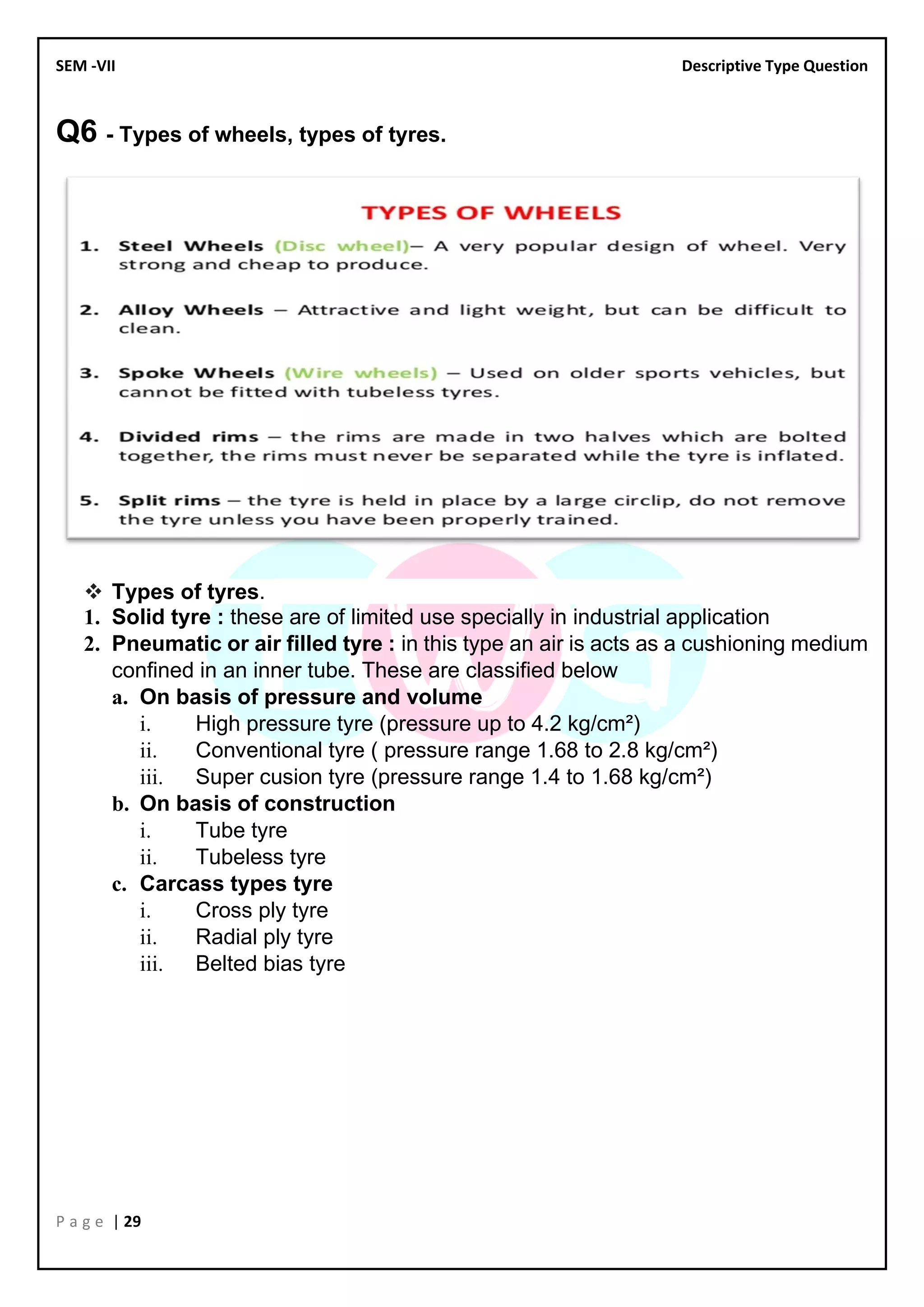 SEM -VII Descriptive Type Question
P a g e | 29
Q6 - Types of wheels, types of tyres.
❖ Types of tyres.
1. Solid tyre : these are of limited use specially in industrial application
2. Pneumatic or air filled tyre : in this type an air is acts as a cushioning medium
confined in an inner tube. These are classified below
a. On basis of pressure and volume
i. High pressure tyre (pressure up to 4.2 kg/cm²)
ii. Conventional tyre ( pressure range 1.68 to 2.8 kg/cm²)
iii. Super cusion tyre (pressure range 1.4 to 1.68 kg/cm²)
b. On basis of construction
i. Tube tyre
ii. Tubeless tyre
c. Carcass types tyre
i. Cross ply tyre
ii. Radial ply tyre
iii. Belted bias tyre
 