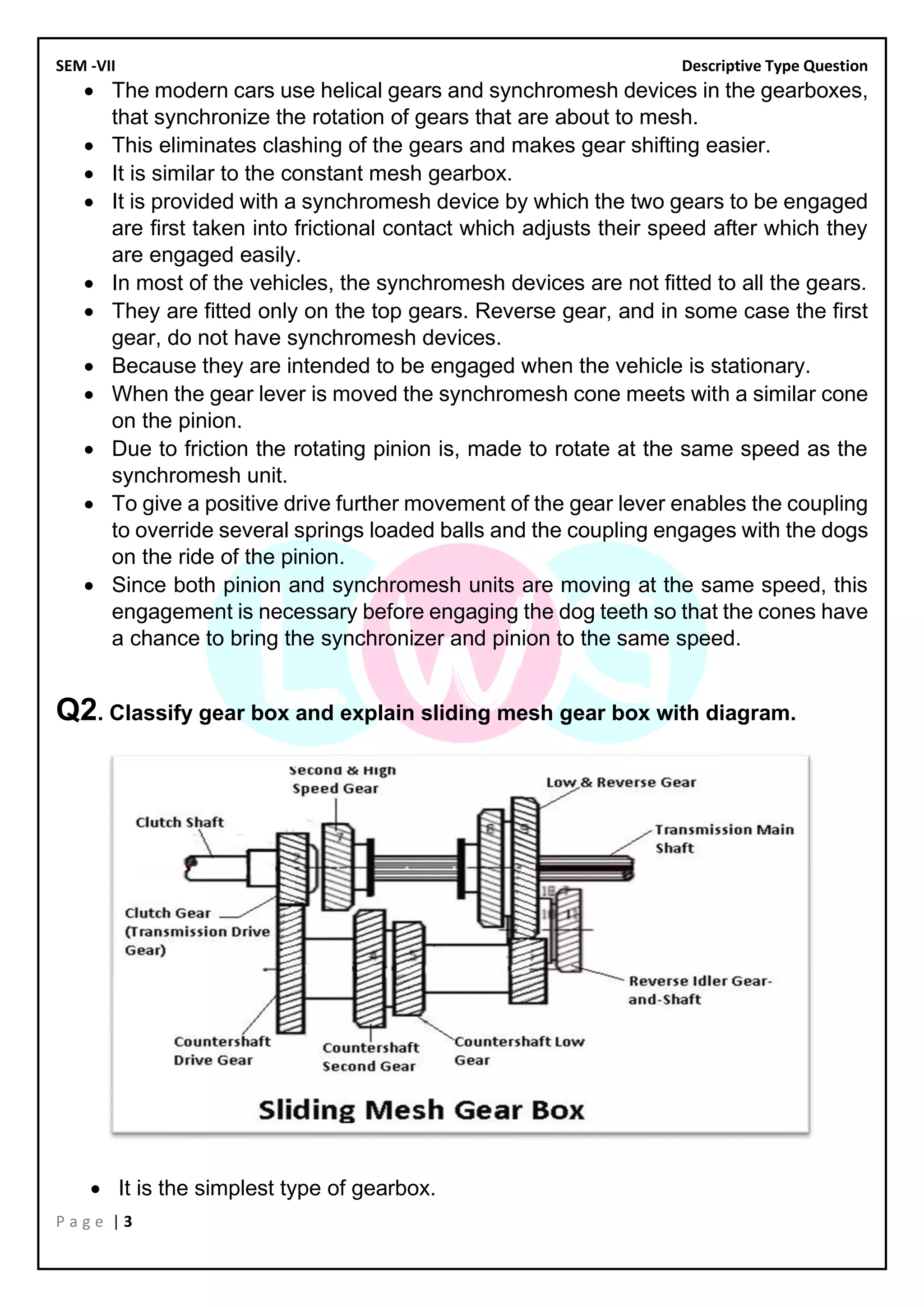 SEM -VII Descriptive Type Question
P a g e | 3
• The modern cars use helical gears and synchromesh devices in the gearboxes,
that synchronize the rotation of gears that are about to mesh.
• This eliminates clashing of the gears and makes gear shifting easier.
• It is similar to the constant mesh gearbox.
• It is provided with a synchromesh device by which the two gears to be engaged
are first taken into frictional contact which adjusts their speed after which they
are engaged easily.
• In most of the vehicles, the synchromesh devices are not fitted to all the gears.
• They are fitted only on the top gears. Reverse gear, and in some case the first
gear, do not have synchromesh devices.
• Because they are intended to be engaged when the vehicle is stationary.
• When the gear lever is moved the synchromesh cone meets with a similar cone
on the pinion.
• Due to friction the rotating pinion is, made to rotate at the same speed as the
synchromesh unit.
• To give a positive drive further movement of the gear lever enables the coupling
to override several springs loaded balls and the coupling engages with the dogs
on the ride of the pinion.
• Since both pinion and synchromesh units are moving at the same speed, this
engagement is necessary before engaging the dog teeth so that the cones have
a chance to bring the synchronizer and pinion to the same speed.
Q2. Classify gear box and explain sliding mesh gear box with diagram.
• It is the simplest type of gearbox.
 