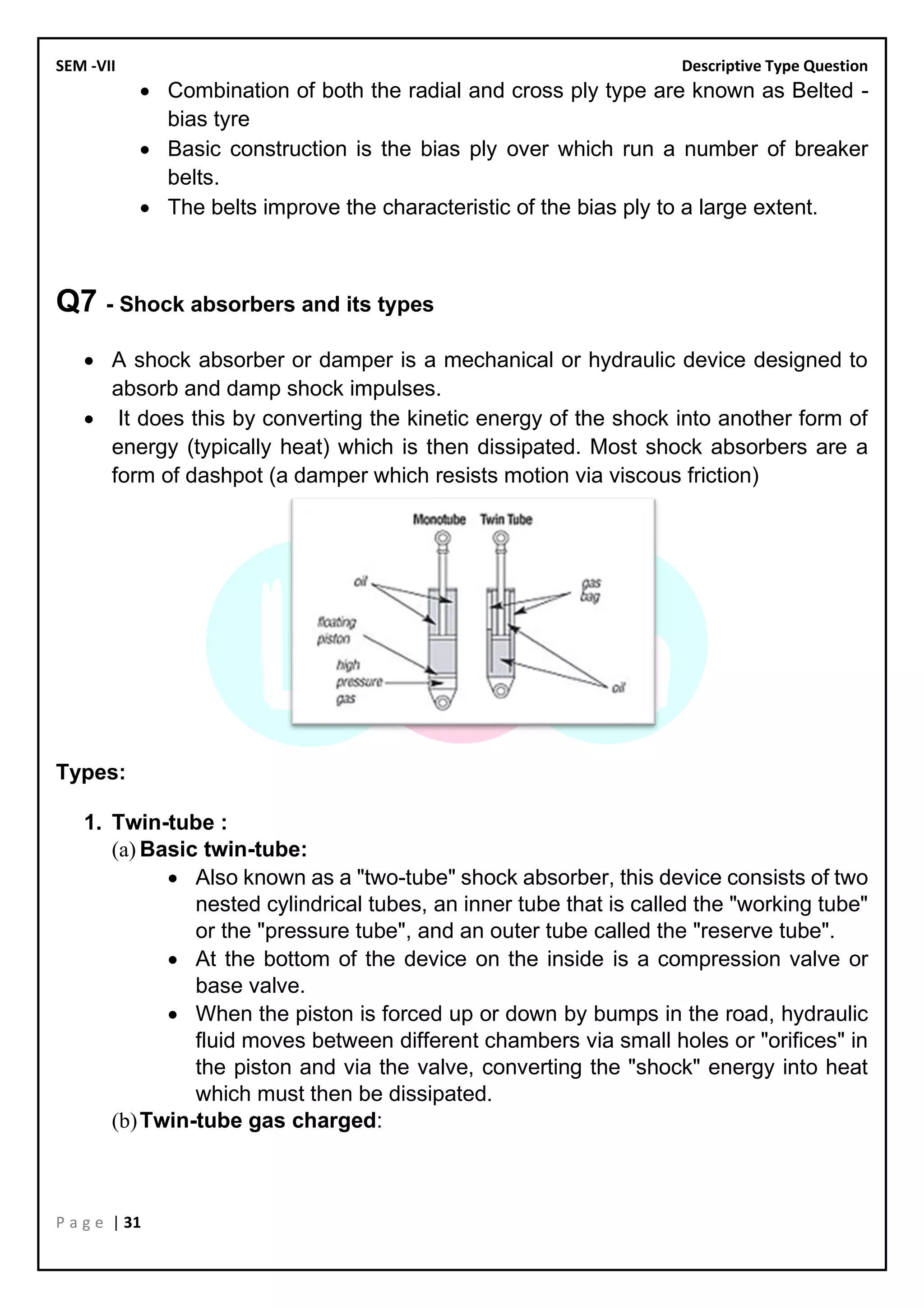 SEM -VII Descriptive Type Question
P a g e | 31
• Combination of both the radial and cross ply type are known as Belted -
bias tyre
• Basic construction is the bias ply over which run a number of breaker
belts.
• The belts improve the characteristic of the bias ply to a large extent.
Q7 - Shock absorbers and its types
• A shock absorber or damper is a mechanical or hydraulic device designed to
absorb and damp shock impulses.
• It does this by converting the kinetic energy of the shock into another form of
energy (typically heat) which is then dissipated. Most shock absorbers are a
form of dashpot (a damper which resists motion via viscous friction)
Types:
1. Twin-tube :
(a) Basic twin-tube:
• Also known as a "two-tube" shock absorber, this device consists of two
nested cylindrical tubes, an inner tube that is called the "working tube"
or the "pressure tube", and an outer tube called the "reserve tube".
• At the bottom of the device on the inside is a compression valve or
base valve.
• When the piston is forced up or down by bumps in the road, hydraulic
fluid moves between different chambers via small holes or "orifices" in
the piston and via the valve, converting the "shock" energy into heat
which must then be dissipated.
(b)Twin-tube gas charged:
 