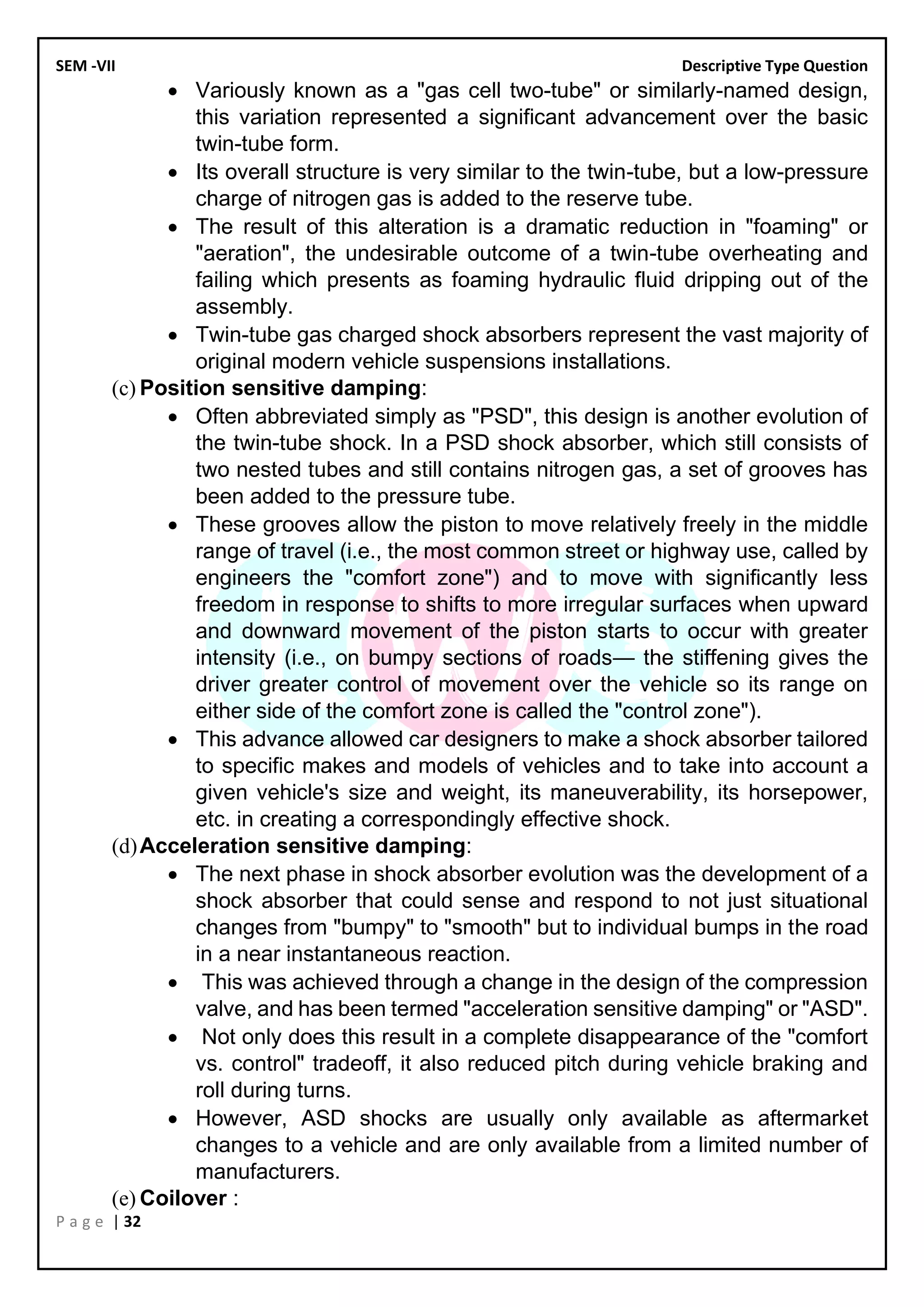 SEM -VII Descriptive Type Question
P a g e | 32
• Variously known as a "gas cell two-tube" or similarly-named design,
this variation represented a significant advancement over the basic
twin-tube form.
• Its overall structure is very similar to the twin-tube, but a low-pressure
charge of nitrogen gas is added to the reserve tube.
• The result of this alteration is a dramatic reduction in "foaming" or
"aeration", the undesirable outcome of a twin-tube overheating and
failing which presents as foaming hydraulic fluid dripping out of the
assembly.
• Twin-tube gas charged shock absorbers represent the vast majority of
original modern vehicle suspensions installations.
(c) Position sensitive damping:
• Often abbreviated simply as "PSD", this design is another evolution of
the twin-tube shock. In a PSD shock absorber, which still consists of
two nested tubes and still contains nitrogen gas, a set of grooves has
been added to the pressure tube.
• These grooves allow the piston to move relatively freely in the middle
range of travel (i.e., the most common street or highway use, called by
engineers the "comfort zone") and to move with significantly less
freedom in response to shifts to more irregular surfaces when upward
and downward movement of the piston starts to occur with greater
intensity (i.e., on bumpy sections of roads— the stiffening gives the
driver greater control of movement over the vehicle so its range on
either side of the comfort zone is called the "control zone").
• This advance allowed car designers to make a shock absorber tailored
to specific makes and models of vehicles and to take into account a
given vehicle's size and weight, its maneuverability, its horsepower,
etc. in creating a correspondingly effective shock.
(d)Acceleration sensitive damping:
• The next phase in shock absorber evolution was the development of a
shock absorber that could sense and respond to not just situational
changes from "bumpy" to "smooth" but to individual bumps in the road
in a near instantaneous reaction.
• This was achieved through a change in the design of the compression
valve, and has been termed "acceleration sensitive damping" or "ASD".
• Not only does this result in a complete disappearance of the "comfort
vs. control" tradeoff, it also reduced pitch during vehicle braking and
roll during turns.
• However, ASD shocks are usually only available as aftermarket
changes to a vehicle and are only available from a limited number of
manufacturers.
(e) Coilover :
 