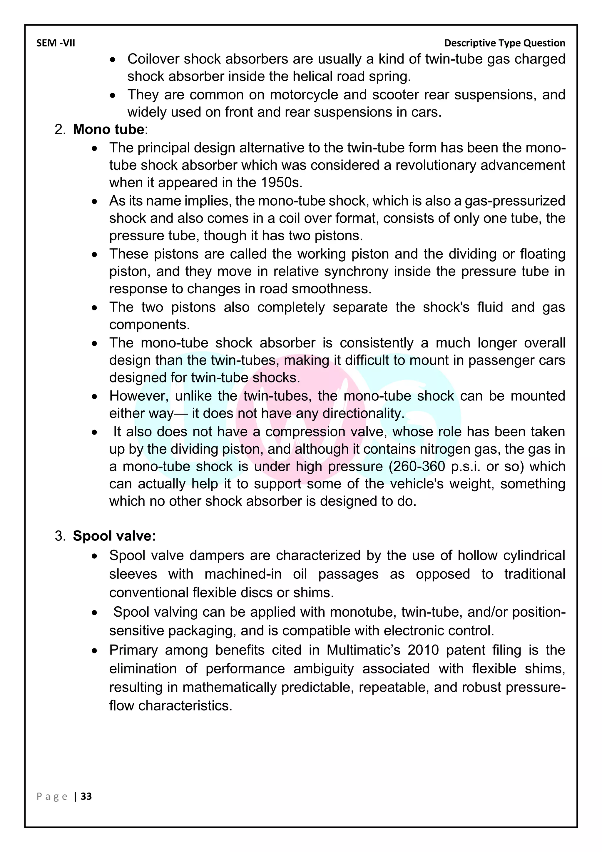 SEM -VII Descriptive Type Question
P a g e | 33
• Coilover shock absorbers are usually a kind of twin-tube gas charged
shock absorber inside the helical road spring.
• They are common on motorcycle and scooter rear suspensions, and
widely used on front and rear suspensions in cars.
2. Mono tube:
• The principal design alternative to the twin-tube form has been the mono-
tube shock absorber which was considered a revolutionary advancement
when it appeared in the 1950s.
• As its name implies, the mono-tube shock, which is also a gas-pressurized
shock and also comes in a coil over format, consists of only one tube, the
pressure tube, though it has two pistons.
• These pistons are called the working piston and the dividing or floating
piston, and they move in relative synchrony inside the pressure tube in
response to changes in road smoothness.
• The two pistons also completely separate the shock's fluid and gas
components.
• The mono-tube shock absorber is consistently a much longer overall
design than the twin-tubes, making it difficult to mount in passenger cars
designed for twin-tube shocks.
• However, unlike the twin-tubes, the mono-tube shock can be mounted
either way— it does not have any directionality.
• It also does not have a compression valve, whose role has been taken
up by the dividing piston, and although it contains nitrogen gas, the gas in
a mono-tube shock is under high pressure (260-360 p.s.i. or so) which
can actually help it to support some of the vehicle's weight, something
which no other shock absorber is designed to do.
3. Spool valve:
• Spool valve dampers are characterized by the use of hollow cylindrical
sleeves with machined-in oil passages as opposed to traditional
conventional flexible discs or shims.
• Spool valving can be applied with monotube, twin-tube, and/or position-
sensitive packaging, and is compatible with electronic control.
• Primary among benefits cited in Multimatic’s 2010 patent filing is the
elimination of performance ambiguity associated with flexible shims,
resulting in mathematically predictable, repeatable, and robust pressure-
flow characteristics.
 