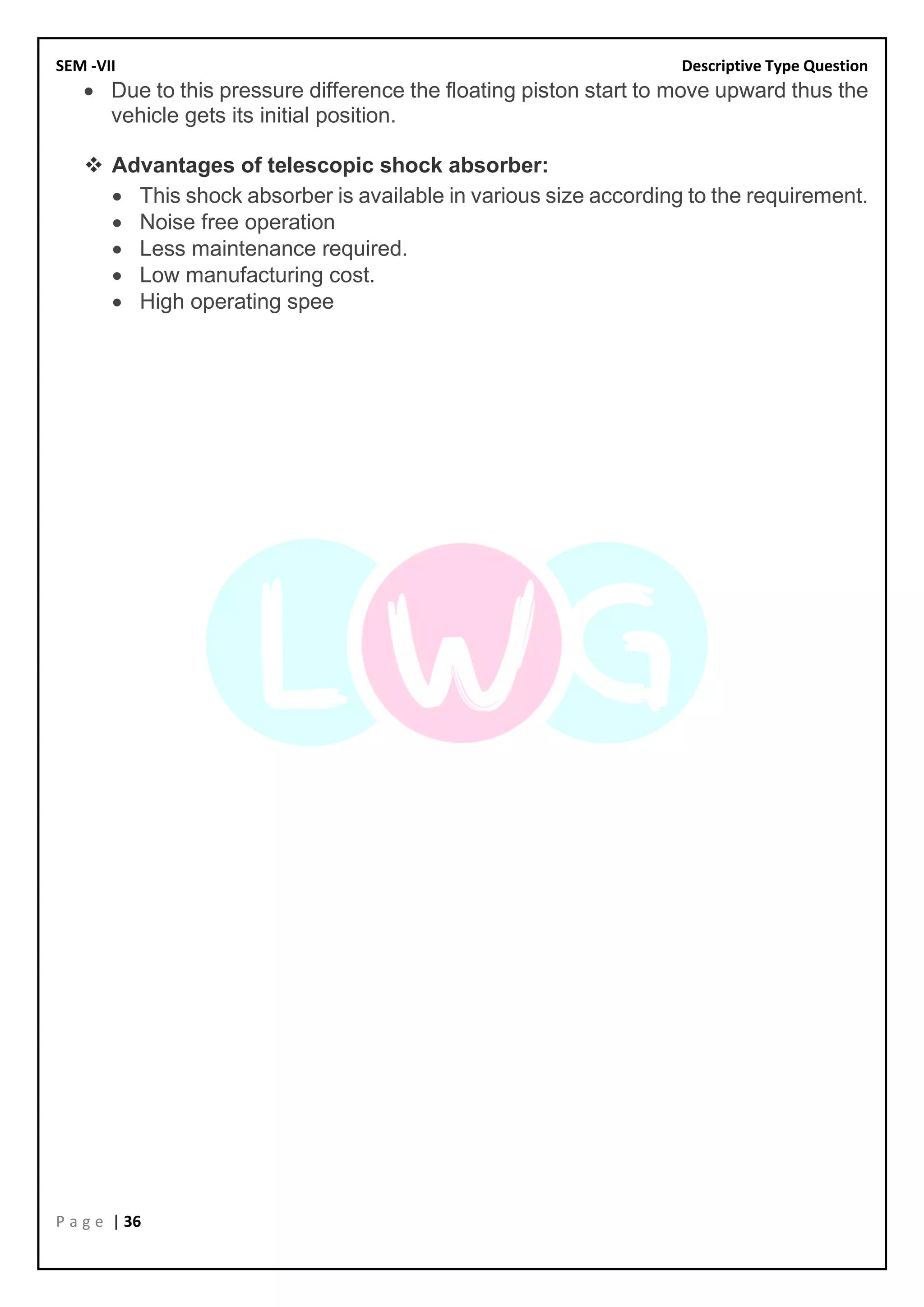 SEM -VII Descriptive Type Question
P a g e | 36
• Due to this pressure difference the floating piston start to move upward thus the
vehicle gets its initial position.
❖ Advantages of telescopic shock absorber:
• This shock absorber is available in various size according to the requirement.
• Noise free operation
• Less maintenance required.
• Low manufacturing cost.
• High operating spee
 