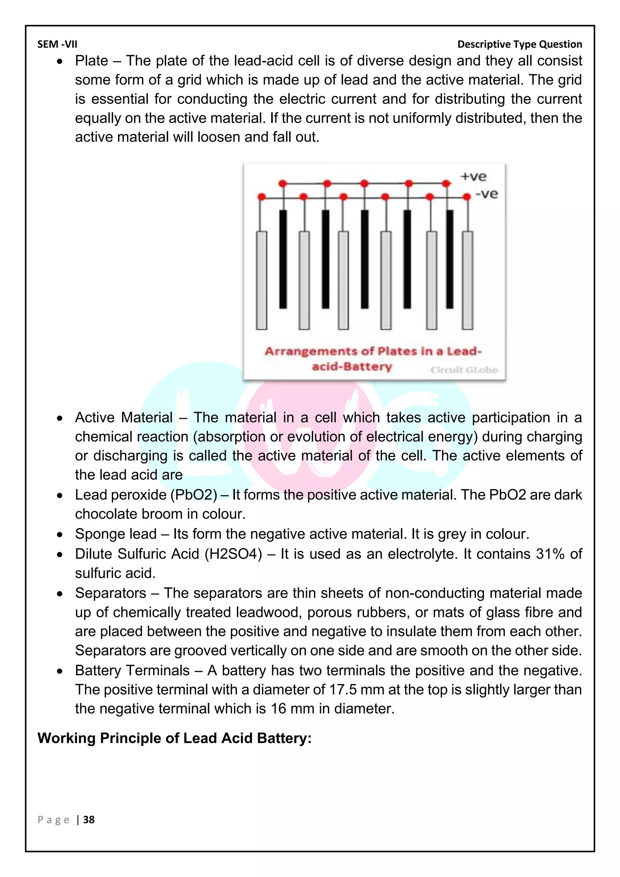 SEM -VII Descriptive Type Question
P a g e | 38
• Plate – The plate of the lead-acid cell is of diverse design and they all consist
some form of a grid which is made up of lead and the active material. The grid
is essential for conducting the electric current and for distributing the current
equally on the active material. If the current is not uniformly distributed, then the
active material will loosen and fall out.
• Active Material – The material in a cell which takes active participation in a
chemical reaction (absorption or evolution of electrical energy) during charging
or discharging is called the active material of the cell. The active elements of
the lead acid are
• Lead peroxide (PbO2) – It forms the positive active material. The PbO2 are dark
chocolate broom in colour.
• Sponge lead – Its form the negative active material. It is grey in colour.
• Dilute Sulfuric Acid (H2SO4) – It is used as an electrolyte. It contains 31% of
sulfuric acid.
• Separators – The separators are thin sheets of non-conducting material made
up of chemically treated leadwood, porous rubbers, or mats of glass fibre and
are placed between the positive and negative to insulate them from each other.
Separators are grooved vertically on one side and are smooth on the other side.
• Battery Terminals – A battery has two terminals the positive and the negative.
The positive terminal with a diameter of 17.5 mm at the top is slightly larger than
the negative terminal which is 16 mm in diameter.
Working Principle of Lead Acid Battery:
 