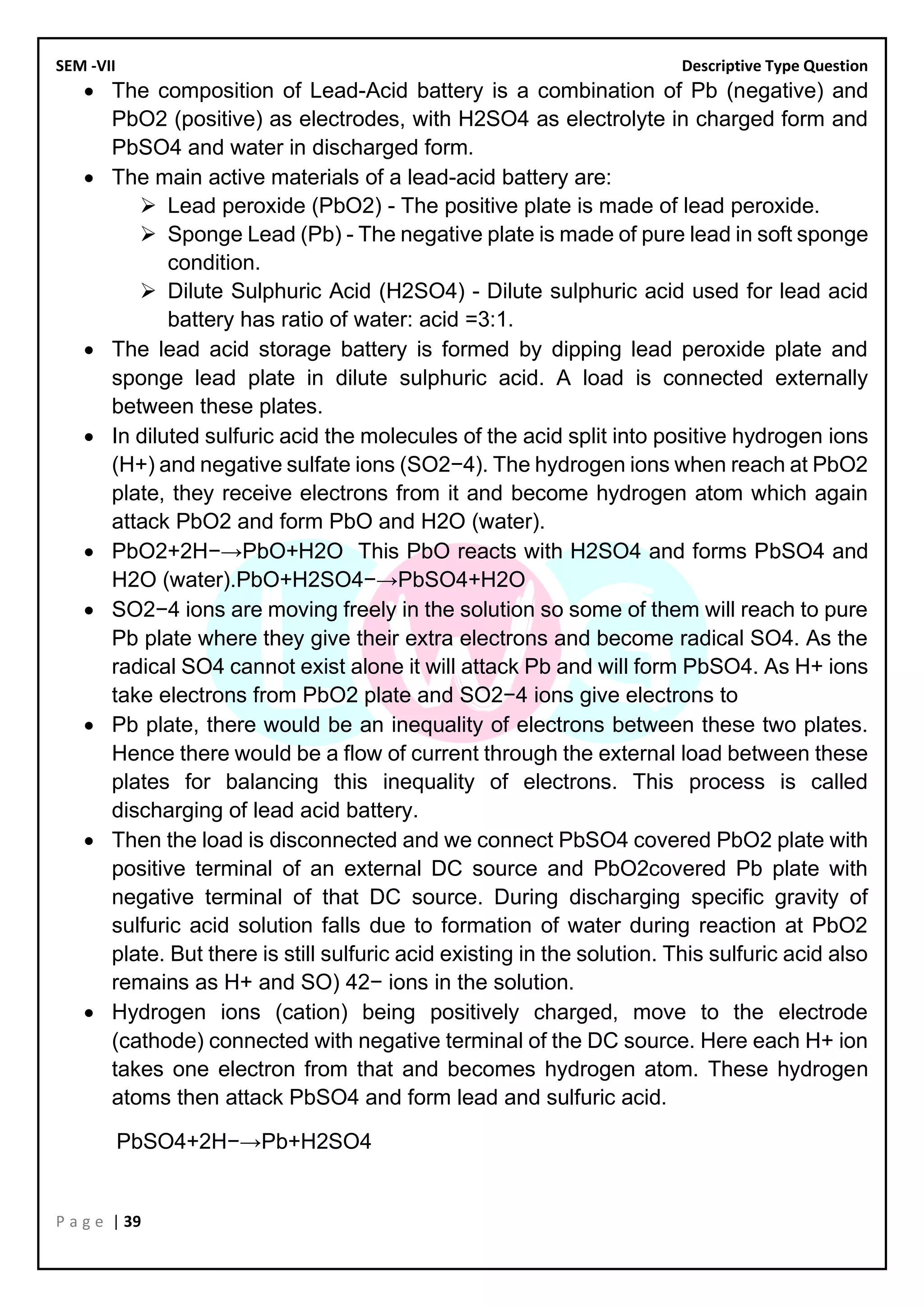 SEM -VII Descriptive Type Question
P a g e | 39
• The composition of Lead-Acid battery is a combination of Pb (negative) and
PbO2 (positive) as electrodes, with H2SO4 as electrolyte in charged form and
PbSO4 and water in discharged form.
• The main active materials of a lead-acid battery are:
➢ Lead peroxide (PbO2) - The positive plate is made of lead peroxide.
➢ Sponge Lead (Pb) - The negative plate is made of pure lead in soft sponge
condition.
➢ Dilute Sulphuric Acid (H2SO4) - Dilute sulphuric acid used for lead acid
battery has ratio of water: acid =3:1.
• The lead acid storage battery is formed by dipping lead peroxide plate and
sponge lead plate in dilute sulphuric acid. A load is connected externally
between these plates.
• In diluted sulfuric acid the molecules of the acid split into positive hydrogen ions
(H+) and negative sulfate ions (SO2−4). The hydrogen ions when reach at PbO2
plate, they receive electrons from it and become hydrogen atom which again
attack PbO2 and form PbO and H2O (water).
• PbO2+2H−→PbO+H2O This PbO reacts with H2SO4 and forms PbSO4 and
H2O (water).PbO+H2SO4−→PbSO4+H2O
• SO2−4 ions are moving freely in the solution so some of them will reach to pure
Pb plate where they give their extra electrons and become radical SO4. As the
radical SO4 cannot exist alone it will attack Pb and will form PbSO4. As H+ ions
take electrons from PbO2 plate and SO2−4 ions give electrons to
• Pb plate, there would be an inequality of electrons between these two plates.
Hence there would be a flow of current through the external load between these
plates for balancing this inequality of electrons. This process is called
discharging of lead acid battery.
• Then the load is disconnected and we connect PbSO4 covered PbO2 plate with
positive terminal of an external DC source and PbO2covered Pb plate with
negative terminal of that DC source. During discharging specific gravity of
sulfuric acid solution falls due to formation of water during reaction at PbO2
plate. But there is still sulfuric acid existing in the solution. This sulfuric acid also
remains as H+ and SO) 42− ions in the solution.
• Hydrogen ions (cation) being positively charged, move to the electrode
(cathode) connected with negative terminal of the DC source. Here each H+ ion
takes one electron from that and becomes hydrogen atom. These hydrogen
atoms then attack PbSO4 and form lead and sulfuric acid.
PbSO4+2H−→Pb+H2SO4
 