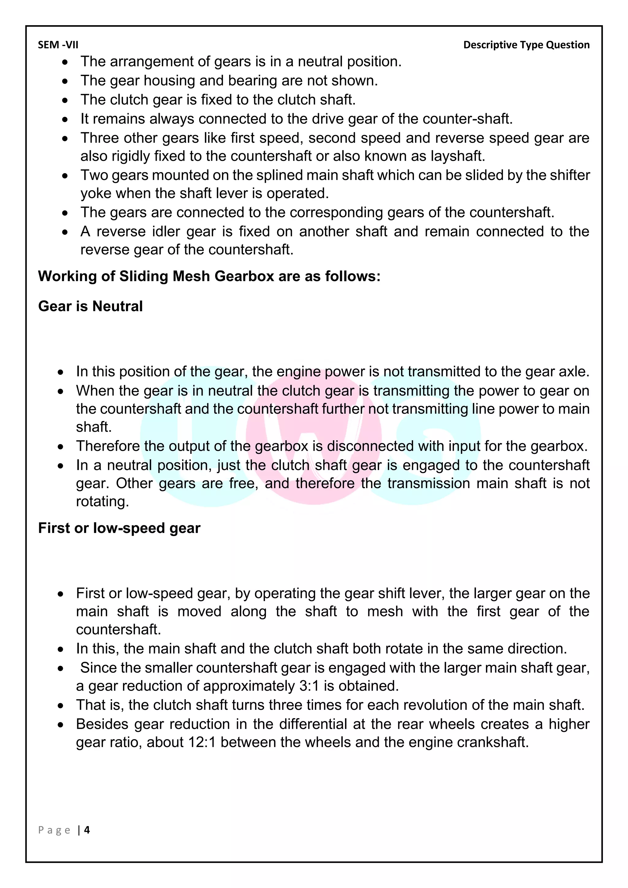 SEM -VII Descriptive Type Question
P a g e | 4
• The arrangement of gears is in a neutral position.
• The gear housing and bearing are not shown.
• The clutch gear is fixed to the clutch shaft.
• It remains always connected to the drive gear of the counter-shaft.
• Three other gears like first speed, second speed and reverse speed gear are
also rigidly fixed to the countershaft or also known as layshaft.
• Two gears mounted on the splined main shaft which can be slided by the shifter
yoke when the shaft lever is operated.
• The gears are connected to the corresponding gears of the countershaft.
• A reverse idler gear is fixed on another shaft and remain connected to the
reverse gear of the countershaft.
Working of Sliding Mesh Gearbox are as follows:
Gear is Neutral
• In this position of the gear, the engine power is not transmitted to the gear axle.
• When the gear is in neutral the clutch gear is transmitting the power to gear on
the countershaft and the countershaft further not transmitting line power to main
shaft.
• Therefore the output of the gearbox is disconnected with input for the gearbox.
• In a neutral position, just the clutch shaft gear is engaged to the countershaft
gear. Other gears are free, and therefore the transmission main shaft is not
rotating.
First or low-speed gear
• First or low-speed gear, by operating the gear shift lever, the larger gear on the
main shaft is moved along the shaft to mesh with the first gear of the
countershaft.
• In this, the main shaft and the clutch shaft both rotate in the same direction.
• Since the smaller countershaft gear is engaged with the larger main shaft gear,
a gear reduction of approximately 3:1 is obtained.
• That is, the clutch shaft turns three times for each revolution of the main shaft.
• Besides gear reduction in the differential at the rear wheels creates a higher
gear ratio, about 12:1 between the wheels and the engine crankshaft.
 