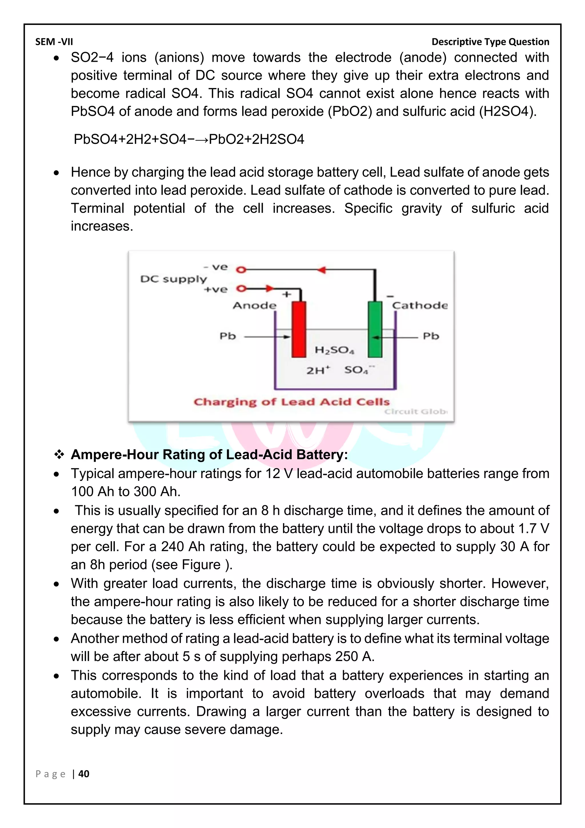 SEM -VII Descriptive Type Question
P a g e | 40
• SO2−4 ions (anions) move towards the electrode (anode) connected with
positive terminal of DC source where they give up their extra electrons and
become radical SO4. This radical SO4 cannot exist alone hence reacts with
PbSO4 of anode and forms lead peroxide (PbO2) and sulfuric acid (H2SO4).
PbSO4+2H2+SO4−→PbO2+2H2SO4
• Hence by charging the lead acid storage battery cell, Lead sulfate of anode gets
converted into lead peroxide. Lead sulfate of cathode is converted to pure lead.
Terminal potential of the cell increases. Specific gravity of sulfuric acid
increases.
❖ Ampere-Hour Rating of Lead-Acid Battery:
• Typical ampere-hour ratings for 12 V lead-acid automobile batteries range from
100 Ah to 300 Ah.
• This is usually speciﬁed for an 8 h discharge time, and it deﬁnes the amount of
energy that can be drawn from the battery until the voltage drops to about 1.7 V
per cell. For a 240 Ah rating, the battery could be expected to supply 30 A for
an 8h period (see Figure ).
• With greater load currents, the discharge time is obviously shorter. However,
the ampere-hour rating is also likely to be reduced for a shorter discharge time
because the battery is less efﬁcient when supplying larger currents.
• Another method of rating a lead-acid battery is to deﬁne what its terminal voltage
will be after about 5 s of supplying perhaps 250 A.
• This corresponds to the kind of load that a battery experiences in starting an
automobile. It is important to avoid battery overloads that may demand
excessive currents. Drawing a larger current than the battery is designed to
supply may cause severe damage.
 