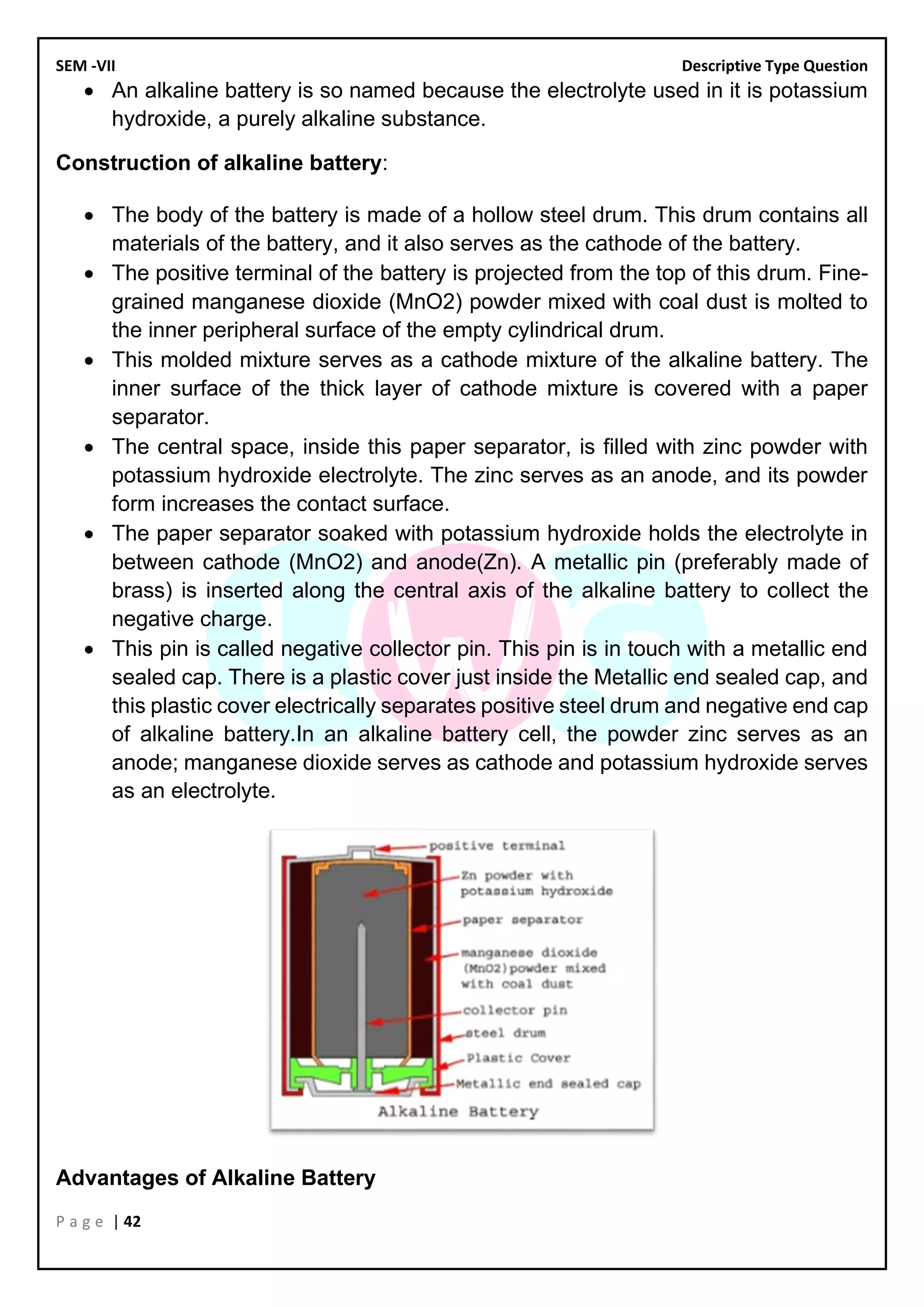 SEM -VII Descriptive Type Question
P a g e | 42
• An alkaline battery is so named because the electrolyte used in it is potassium
hydroxide, a purely alkaline substance.
Construction of alkaline battery:
• The body of the battery is made of a hollow steel drum. This drum contains all
materials of the battery, and it also serves as the cathode of the battery.
• The positive terminal of the battery is projected from the top of this drum. Fine-
grained manganese dioxide (MnO2) powder mixed with coal dust is molted to
the inner peripheral surface of the empty cylindrical drum.
• This molded mixture serves as a cathode mixture of the alkaline battery. The
inner surface of the thick layer of cathode mixture is covered with a paper
separator.
• The central space, inside this paper separator, is filled with zinc powder with
potassium hydroxide electrolyte. The zinc serves as an anode, and its powder
form increases the contact surface.
• The paper separator soaked with potassium hydroxide holds the electrolyte in
between cathode (MnO2) and anode(Zn). A metallic pin (preferably made of
brass) is inserted along the central axis of the alkaline battery to collect the
negative charge.
• This pin is called negative collector pin. This pin is in touch with a metallic end
sealed cap. There is a plastic cover just inside the Metallic end sealed cap, and
this plastic cover electrically separates positive steel drum and negative end cap
of alkaline battery.In an alkaline battery cell, the powder zinc serves as an
anode; manganese dioxide serves as cathode and potassium hydroxide serves
as an electrolyte.
Advantages of Alkaline Battery
 