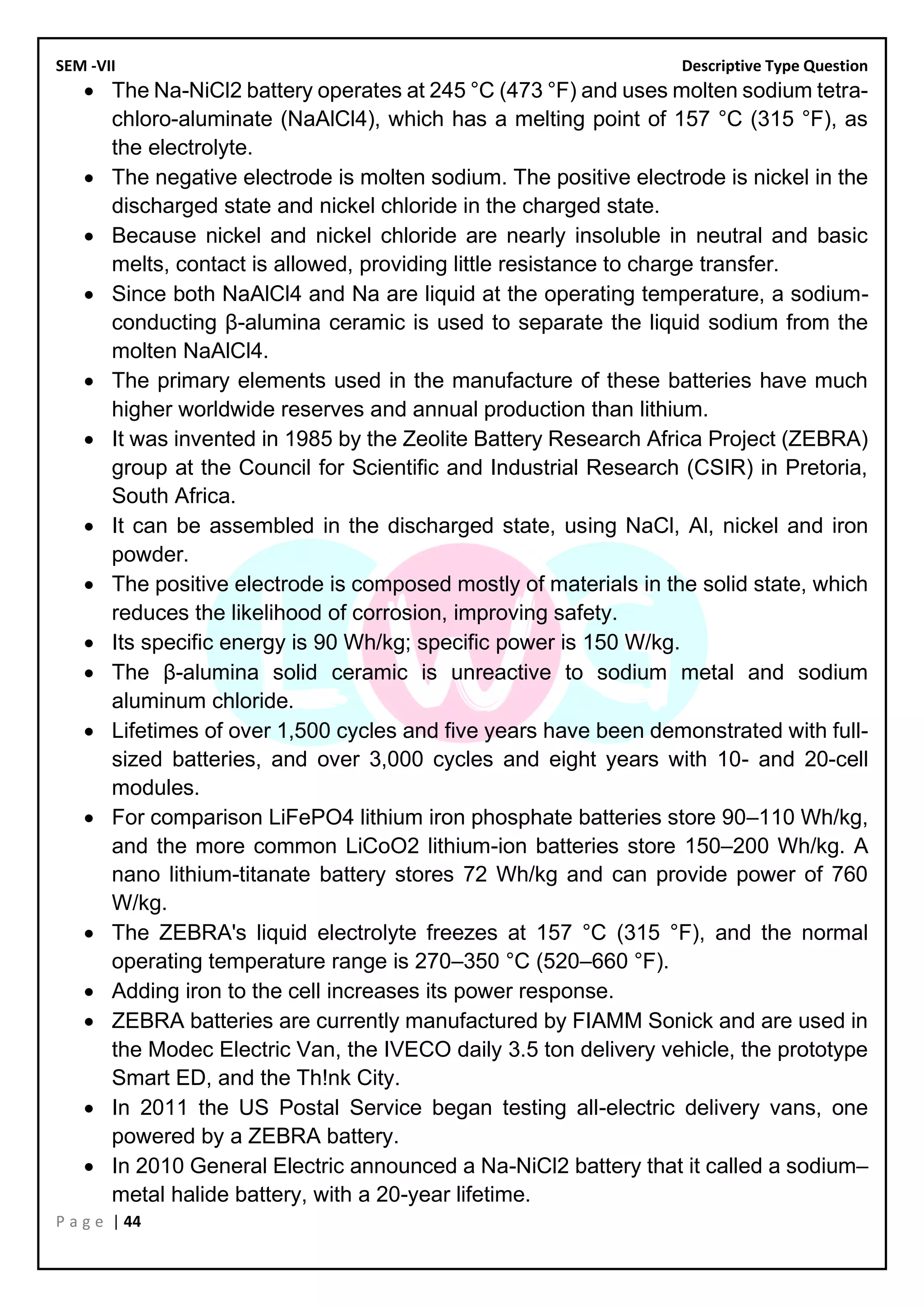 SEM -VII Descriptive Type Question
P a g e | 44
• The Na-NiCl2 battery operates at 245 °C (473 °F) and uses molten sodium tetra-
chloro-aluminate (NaAlCl4), which has a melting point of 157 °C (315 °F), as
the electrolyte.
• The negative electrode is molten sodium. The positive electrode is nickel in the
discharged state and nickel chloride in the charged state.
• Because nickel and nickel chloride are nearly insoluble in neutral and basic
melts, contact is allowed, providing little resistance to charge transfer.
• Since both NaAlCl4 and Na are liquid at the operating temperature, a sodium-
conducting β-alumina ceramic is used to separate the liquid sodium from the
molten NaAlCl4.
• The primary elements used in the manufacture of these batteries have much
higher worldwide reserves and annual production than lithium.
• It was invented in 1985 by the Zeolite Battery Research Africa Project (ZEBRA)
group at the Council for Scientific and Industrial Research (CSIR) in Pretoria,
South Africa.
• It can be assembled in the discharged state, using NaCl, Al, nickel and iron
powder.
• The positive electrode is composed mostly of materials in the solid state, which
reduces the likelihood of corrosion, improving safety.
• Its specific energy is 90 Wh/kg; specific power is 150 W/kg.
• The β-alumina solid ceramic is unreactive to sodium metal and sodium
aluminum chloride.
• Lifetimes of over 1,500 cycles and five years have been demonstrated with full-
sized batteries, and over 3,000 cycles and eight years with 10- and 20-cell
modules.
• For comparison LiFePO4 lithium iron phosphate batteries store 90–110 Wh/kg,
and the more common LiCoO2 lithium-ion batteries store 150–200 Wh/kg. A
nano lithium-titanate battery stores 72 Wh/kg and can provide power of 760
W/kg.
• The ZEBRA's liquid electrolyte freezes at 157 °C (315 °F), and the normal
operating temperature range is 270–350 °C (520–660 °F).
• Adding iron to the cell increases its power response.
• ZEBRA batteries are currently manufactured by FIAMM Sonick and are used in
the Modec Electric Van, the IVECO daily 3.5 ton delivery vehicle, the prototype
Smart ED, and the Th!nk City.
• In 2011 the US Postal Service began testing all-electric delivery vans, one
powered by a ZEBRA battery.
• In 2010 General Electric announced a Na-NiCl2 battery that it called a sodium–
metal halide battery, with a 20-year lifetime.
 