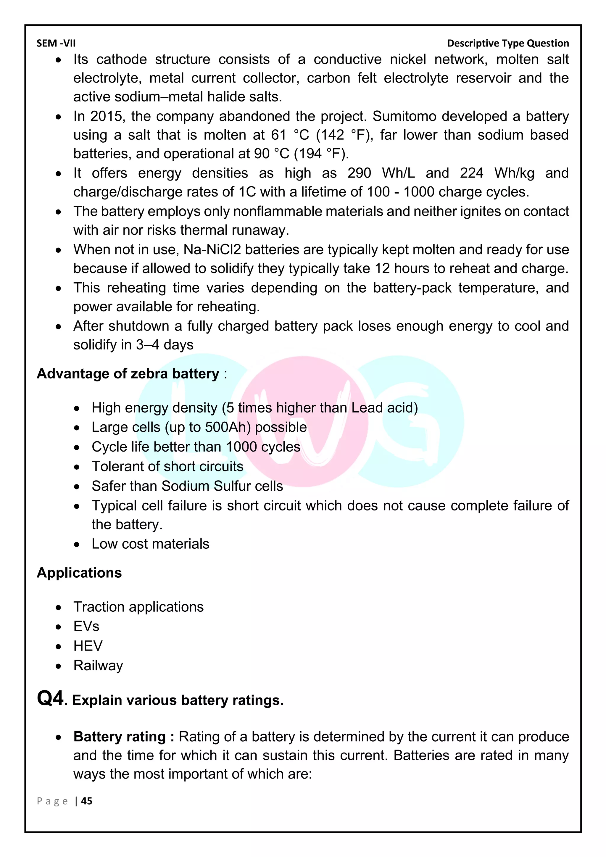 SEM -VII Descriptive Type Question
P a g e | 45
• Its cathode structure consists of a conductive nickel network, molten salt
electrolyte, metal current collector, carbon felt electrolyte reservoir and the
active sodium–metal halide salts.
• In 2015, the company abandoned the project. Sumitomo developed a battery
using a salt that is molten at 61 °C (142 °F), far lower than sodium based
batteries, and operational at 90 °C (194 °F).
• It offers energy densities as high as 290 Wh/L and 224 Wh/kg and
charge/discharge rates of 1C with a lifetime of 100 - 1000 charge cycles.
• The battery employs only nonflammable materials and neither ignites on contact
with air nor risks thermal runaway.
• When not in use, Na-NiCl2 batteries are typically kept molten and ready for use
because if allowed to solidify they typically take 12 hours to reheat and charge.
• This reheating time varies depending on the battery-pack temperature, and
power available for reheating.
• After shutdown a fully charged battery pack loses enough energy to cool and
solidify in 3–4 days
Advantage of zebra battery :
• High energy density (5 times higher than Lead acid)
• Large cells (up to 500Ah) possible
• Cycle life better than 1000 cycles
• Tolerant of short circuits
• Safer than Sodium Sulfur cells
• Typical cell failure is short circuit which does not cause complete failure of
the battery.
• Low cost materials
Applications
• Traction applications
• EVs
• HEV
• Railway
Q4. Explain various battery ratings.
• Battery rating : Rating of a battery is determined by the current it can produce
and the time for which it can sustain this current. Batteries are rated in many
ways the most important of which are:
 