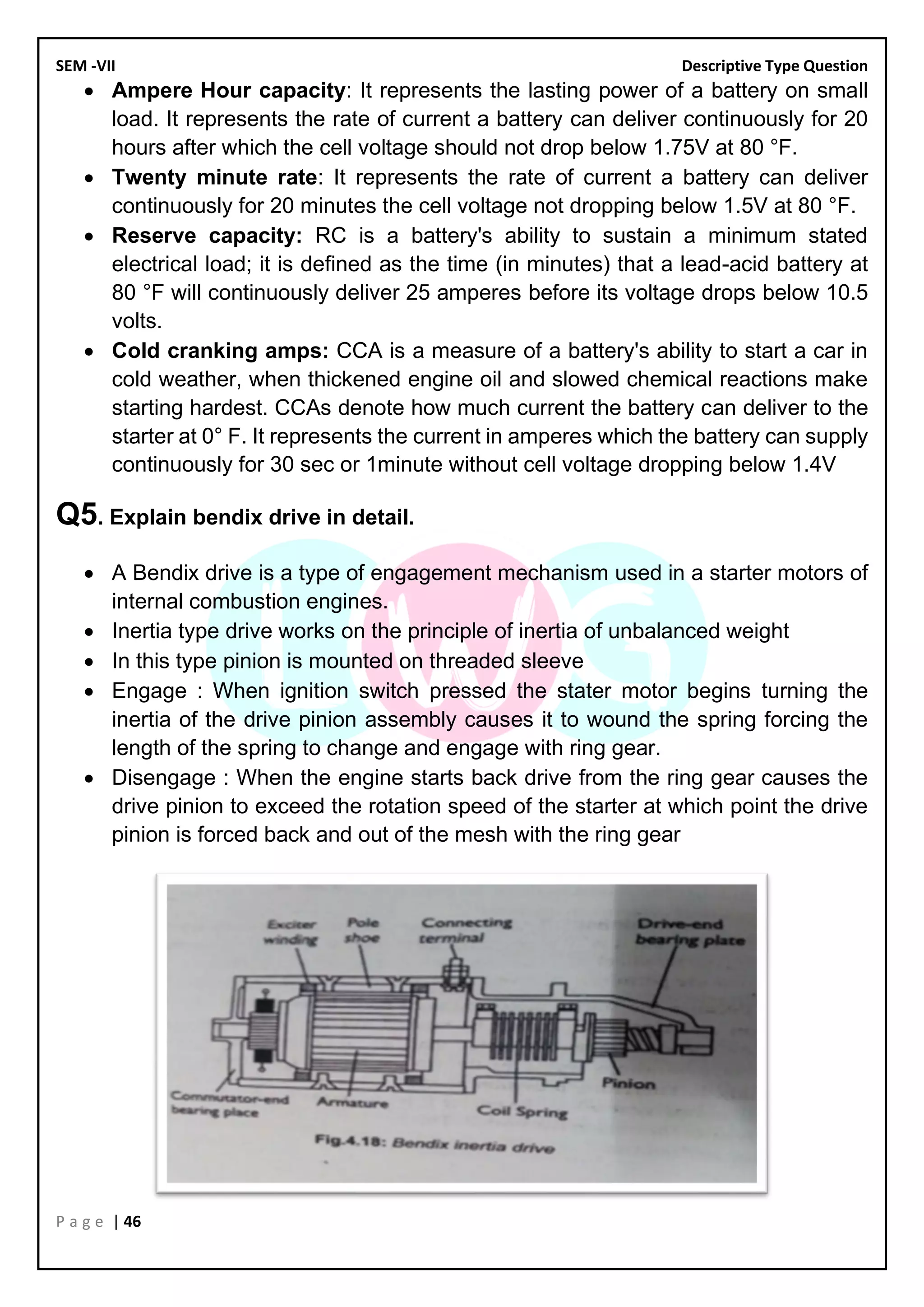 SEM -VII Descriptive Type Question
P a g e | 46
• Ampere Hour capacity: It represents the lasting power of a battery on small
load. It represents the rate of current a battery can deliver continuously for 20
hours after which the cell voltage should not drop below 1.75V at 80 °F.
• Twenty minute rate: It represents the rate of current a battery can deliver
continuously for 20 minutes the cell voltage not dropping below 1.5V at 80 °F.
• Reserve capacity: RC is a battery's ability to sustain a minimum stated
electrical load; it is defined as the time (in minutes) that a lead-acid battery at
80 °F will continuously deliver 25 amperes before its voltage drops below 10.5
volts.
• Cold cranking amps: CCA is a measure of a battery's ability to start a car in
cold weather, when thickened engine oil and slowed chemical reactions make
starting hardest. CCAs denote how much current the battery can deliver to the
starter at 0° F. It represents the current in amperes which the battery can supply
continuously for 30 sec or 1minute without cell voltage dropping below 1.4V
Q5. Explain bendix drive in detail.
• A Bendix drive is a type of engagement mechanism used in a starter motors of
internal combustion engines.
• Inertia type drive works on the principle of inertia of unbalanced weight
• In this type pinion is mounted on threaded sleeve
• Engage : When ignition switch pressed the stater motor begins turning the
inertia of the drive pinion assembly causes it to wound the spring forcing the
length of the spring to change and engage with ring gear.
• Disengage : When the engine starts back drive from the ring gear causes the
drive pinion to exceed the rotation speed of the starter at which point the drive
pinion is forced back and out of the mesh with the ring gear
 