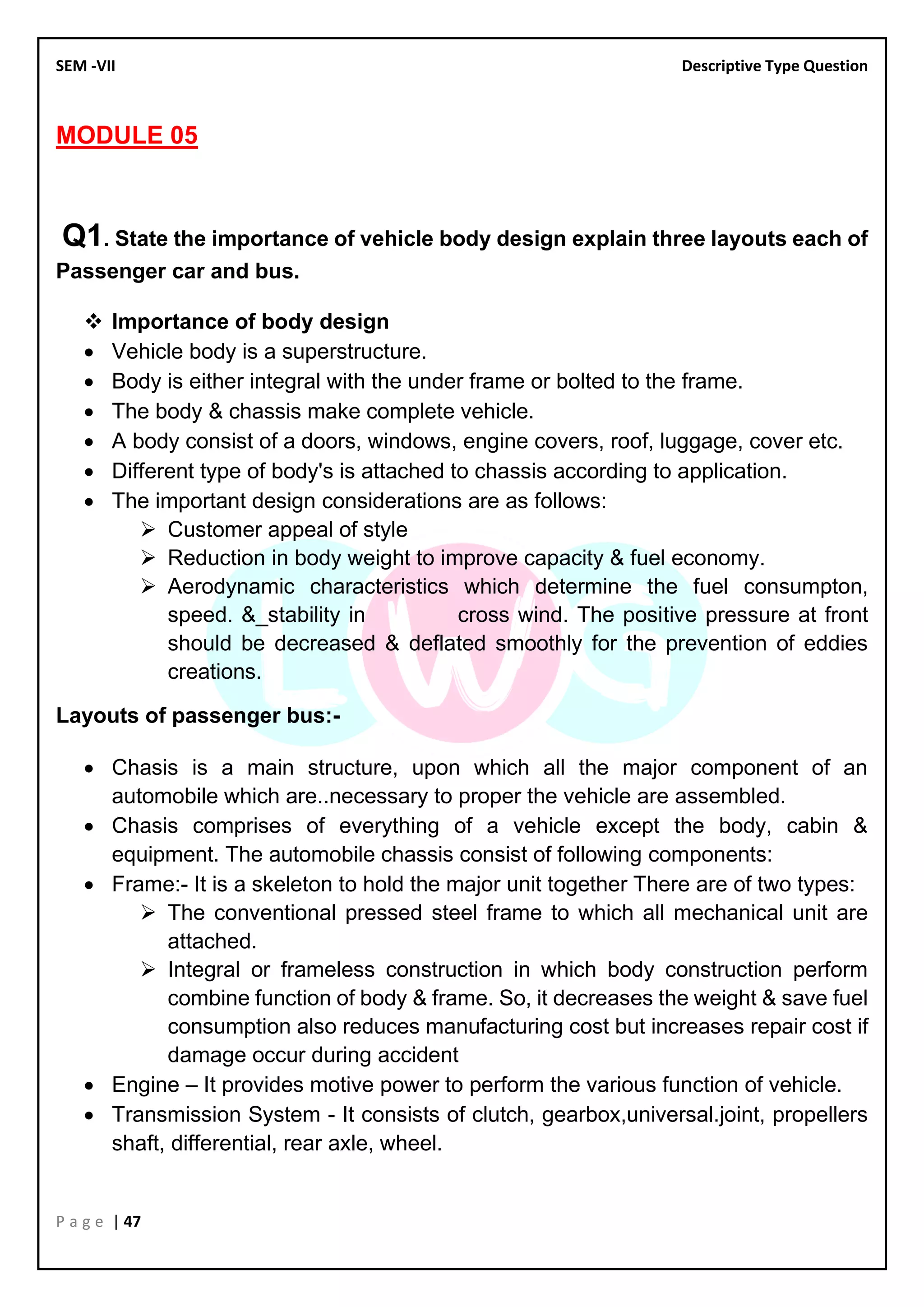 SEM -VII Descriptive Type Question
P a g e | 47
MODULE 05
Q1. State the importance of vehicle body design explain three layouts each of
Passenger car and bus.
❖ Importance of body design
• Vehicle body is a superstructure.
• Body is either integral with the under frame or bolted to the frame.
• The body & chassis make complete vehicle.
• A body consist of a doors, windows, engine covers, roof, luggage, cover etc.
• Different type of body's is attached to chassis according to application.
• The important design considerations are as follows:
➢ Customer appeal of style
➢ Reduction in body weight to improve capacity & fuel economy.
➢ Aerodynamic characteristics which determine the fuel consumpton,
speed. &_stability in cross wind. The positive pressure at front
should be decreased & deflated smoothly for the prevention of eddies
creations.
Layouts of passenger bus:-
• Chasis is a main structure, upon which all the major component of an
automobile which are..necessary to proper the vehicle are assembled.
• Chasis comprises of everything of a vehicle except the body, cabin &
equipment. The automobile chassis consist of following components:
• Frame:- It is a skeleton to hold the major unit together There are of two types:
➢ The conventional pressed steel frame to which all mechanical unit are
attached.
➢ Integral or frameless construction in which body construction perform
combine function of body & frame. So, it decreases the weight & save fuel
consumption also reduces manufacturing cost but increases repair cost if
damage occur during accident
• Engine – It provides motive power to perform the various function of vehicle.
• Transmission System - It consists of clutch, gearbox,universal.joint, propellers
shaft, differential, rear axle, wheel.
 