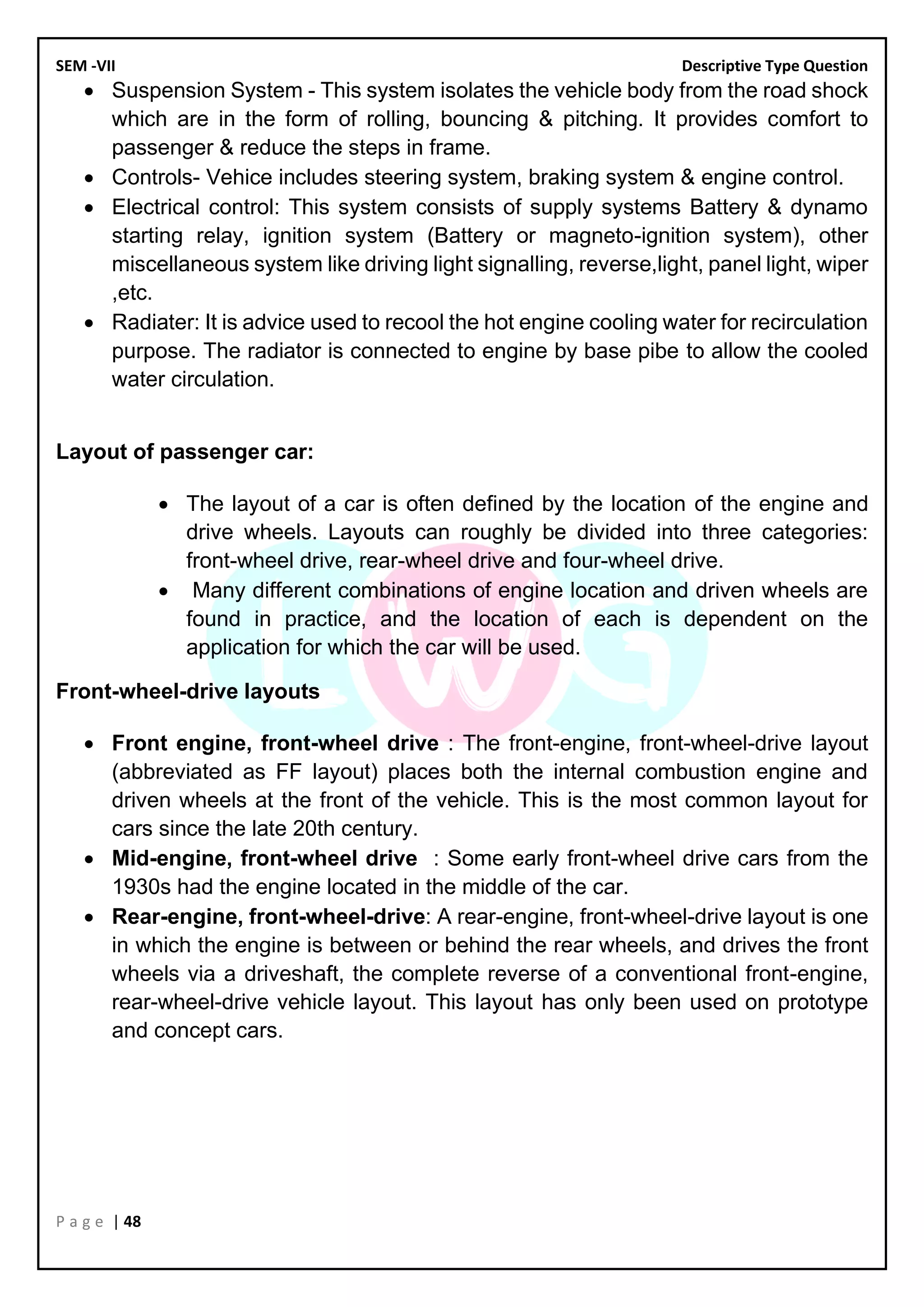 SEM -VII Descriptive Type Question
P a g e | 48
• Suspension System - This system isolates the vehicle body from the road shock
which are in the form of rolling, bouncing & pitching. It provides comfort to
passenger & reduce the steps in frame.
• Controls- Vehice includes steering system, braking system & engine control.
• Electrical control: This system consists of supply systems Battery & dynamo
starting relay, ignition system (Battery or magneto-ignition system), other
miscellaneous system like driving light signalling, reverse,light, panel light, wiper
,etc.
• Radiater: It is advice used to recool the hot engine cooling water for recirculation
purpose. The radiator is connected to engine by base pibe to allow the cooled
water circulation.
Layout of passenger car:
• The layout of a car is often defined by the location of the engine and
drive wheels. Layouts can roughly be divided into three categories:
front-wheel drive, rear-wheel drive and four-wheel drive.
• Many different combinations of engine location and driven wheels are
found in practice, and the location of each is dependent on the
application for which the car will be used.
Front-wheel-drive layouts
• Front engine, front-wheel drive : The front-engine, front-wheel-drive layout
(abbreviated as FF layout) places both the internal combustion engine and
driven wheels at the front of the vehicle. This is the most common layout for
cars since the late 20th century.
• Mid-engine, front-wheel drive : Some early front-wheel drive cars from the
1930s had the engine located in the middle of the car.
• Rear-engine, front-wheel-drive: A rear-engine, front-wheel-drive layout is one
in which the engine is between or behind the rear wheels, and drives the front
wheels via a driveshaft, the complete reverse of a conventional front-engine,
rear-wheel-drive vehicle layout. This layout has only been used on prototype
and concept cars.
 