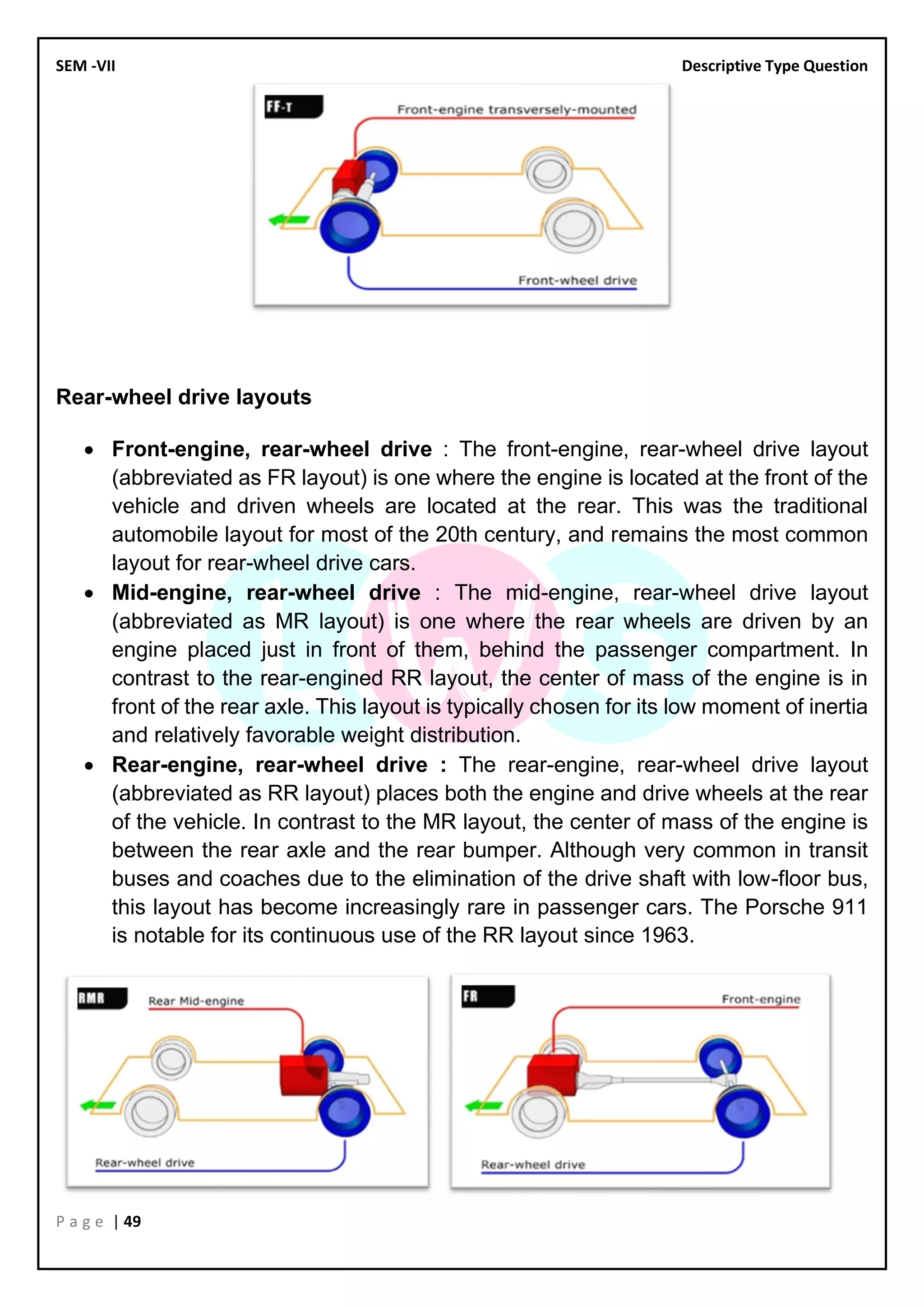 SEM -VII Descriptive Type Question
P a g e | 49
Rear-wheel drive layouts
• Front-engine, rear-wheel drive : The front-engine, rear-wheel drive layout
(abbreviated as FR layout) is one where the engine is located at the front of the
vehicle and driven wheels are located at the rear. This was the traditional
automobile layout for most of the 20th century, and remains the most common
layout for rear-wheel drive cars.
• Mid-engine, rear-wheel drive : The mid-engine, rear-wheel drive layout
(abbreviated as MR layout) is one where the rear wheels are driven by an
engine placed just in front of them, behind the passenger compartment. In
contrast to the rear-engined RR layout, the center of mass of the engine is in
front of the rear axle. This layout is typically chosen for its low moment of inertia
and relatively favorable weight distribution.
• Rear-engine, rear-wheel drive : The rear-engine, rear-wheel drive layout
(abbreviated as RR layout) places both the engine and drive wheels at the rear
of the vehicle. In contrast to the MR layout, the center of mass of the engine is
between the rear axle and the rear bumper. Although very common in transit
buses and coaches due to the elimination of the drive shaft with low-floor bus,
this layout has become increasingly rare in passenger cars. The Porsche 911
is notable for its continuous use of the RR layout since 1963.
 