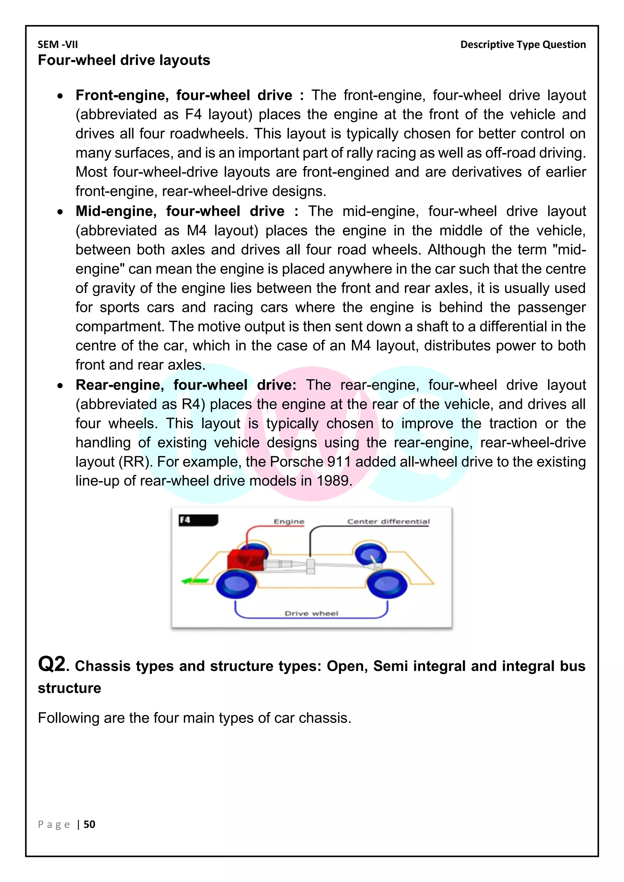 SEM -VII Descriptive Type Question
P a g e | 50
Four-wheel drive layouts
• Front-engine, four-wheel drive : The front-engine, four-wheel drive layout
(abbreviated as F4 layout) places the engine at the front of the vehicle and
drives all four roadwheels. This layout is typically chosen for better control on
many surfaces, and is an important part of rally racing as well as off-road driving.
Most four-wheel-drive layouts are front-engined and are derivatives of earlier
front-engine, rear-wheel-drive designs.
• Mid-engine, four-wheel drive : The mid-engine, four-wheel drive layout
(abbreviated as M4 layout) places the engine in the middle of the vehicle,
between both axles and drives all four road wheels. Although the term "mid-
engine" can mean the engine is placed anywhere in the car such that the centre
of gravity of the engine lies between the front and rear axles, it is usually used
for sports cars and racing cars where the engine is behind the passenger
compartment. The motive output is then sent down a shaft to a differential in the
centre of the car, which in the case of an M4 layout, distributes power to both
front and rear axles.
• Rear-engine, four-wheel drive: The rear-engine, four-wheel drive layout
(abbreviated as R4) places the engine at the rear of the vehicle, and drives all
four wheels. This layout is typically chosen to improve the traction or the
handling of existing vehicle designs using the rear-engine, rear-wheel-drive
layout (RR). For example, the Porsche 911 added all-wheel drive to the existing
line-up of rear-wheel drive models in 1989.
Q2. Chassis types and structure types: Open, Semi integral and integral bus
structure
Following are the four main types of car chassis.
 