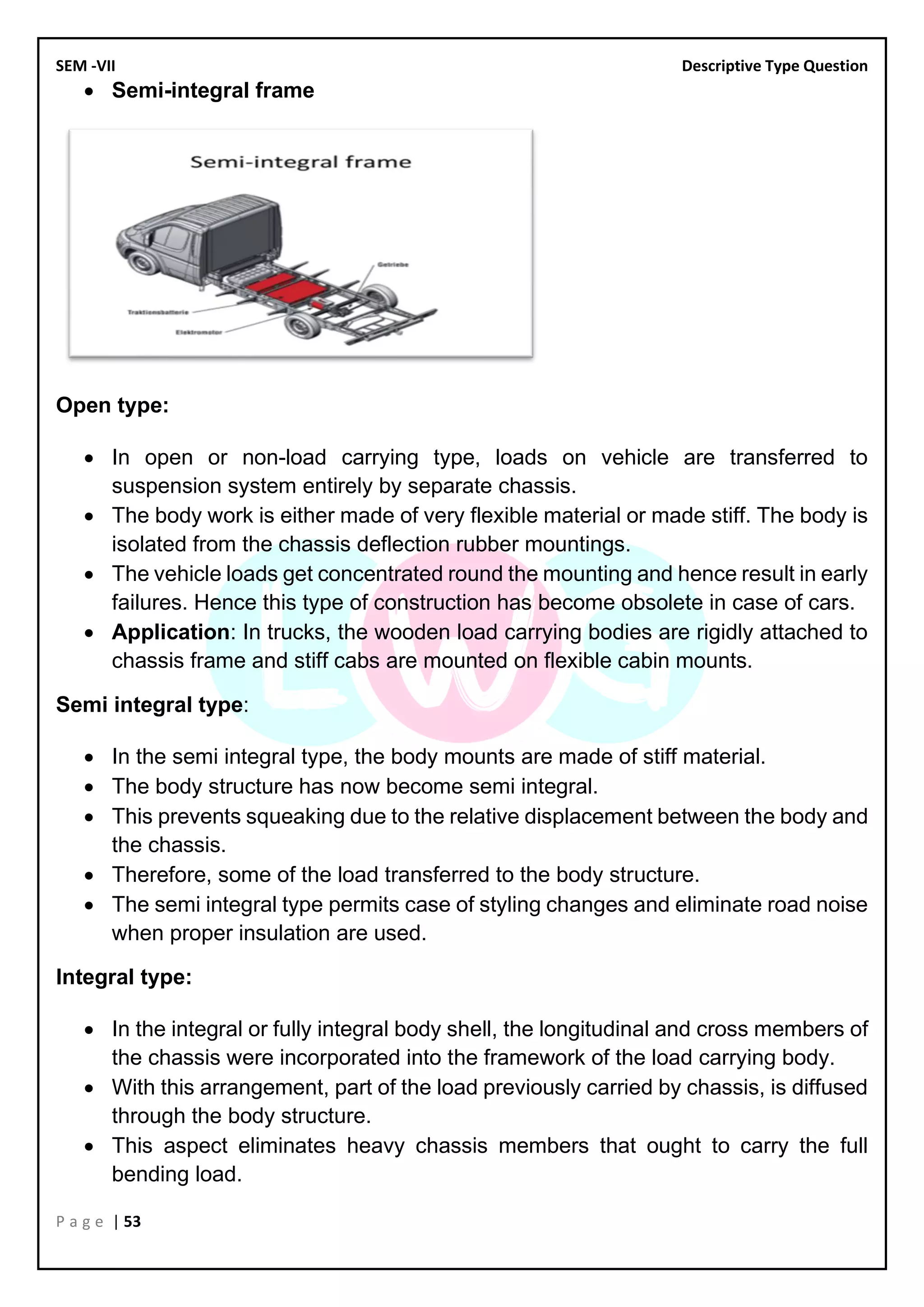 SEM -VII Descriptive Type Question
P a g e | 53
• Semi-integral frame
Open type:
• In open or non-load carrying type, loads on vehicle are transferred to
suspension system entirely by separate chassis.
• The body work is either made of very flexible material or made stiff. The body is
isolated from the chassis deflection rubber mountings.
• The vehicle loads get concentrated round the mounting and hence result in early
failures. Hence this type of construction has become obsolete in case of cars.
• Application: In trucks, the wooden load carrying bodies are rigidly attached to
chassis frame and stiff cabs are mounted on flexible cabin mounts.
Semi integral type:
• In the semi integral type, the body mounts are made of stiff material.
• The body structure has now become semi integral.
• This prevents squeaking due to the relative displacement between the body and
the chassis.
• Therefore, some of the load transferred to the body structure.
• The semi integral type permits case of styling changes and eliminate road noise
when proper insulation are used.
Integral type:
• In the integral or fully integral body shell, the longitudinal and cross members of
the chassis were incorporated into the framework of the load carrying body.
• With this arrangement, part of the load previously carried by chassis, is diffused
through the body structure.
• This aspect eliminates heavy chassis members that ought to carry the full
bending load.
 