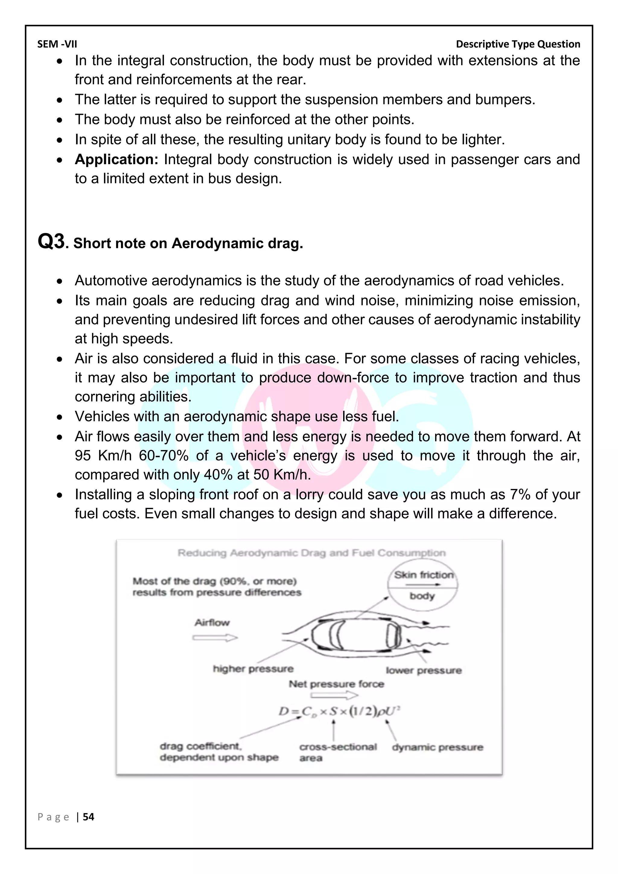 SEM -VII Descriptive Type Question
P a g e | 54
• In the integral construction, the body must be provided with extensions at the
front and reinforcements at the rear.
• The latter is required to support the suspension members and bumpers.
• The body must also be reinforced at the other points.
• In spite of all these, the resulting unitary body is found to be lighter.
• Application: Integral body construction is widely used in passenger cars and
to a limited extent in bus design.
Q3. Short note on Aerodynamic drag.
• Automotive aerodynamics is the study of the aerodynamics of road vehicles.
• Its main goals are reducing drag and wind noise, minimizing noise emission,
and preventing undesired lift forces and other causes of aerodynamic instability
at high speeds.
• Air is also considered a fluid in this case. For some classes of racing vehicles,
it may also be important to produce down-force to improve traction and thus
cornering abilities.
• Vehicles with an aerodynamic shape use less fuel.
• Air flows easily over them and less energy is needed to move them forward. At
95 Km/h 60-70% of a vehicle’s energy is used to move it through the air,
compared with only 40% at 50 Km/h.
• Installing a sloping front roof on a lorry could save you as much as 7% of your
fuel costs. Even small changes to design and shape will make a difference.
 