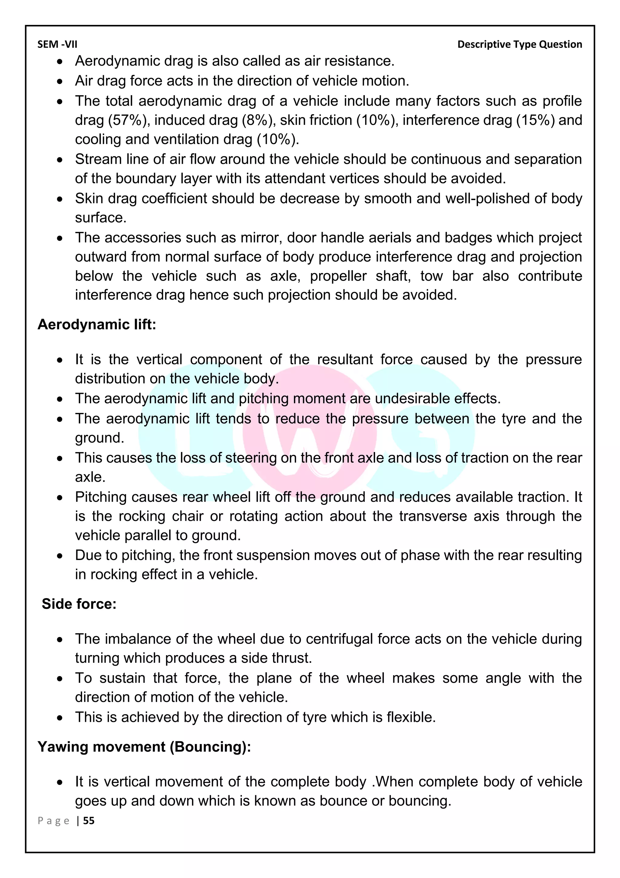 SEM -VII Descriptive Type Question
P a g e | 55
• Aerodynamic drag is also called as air resistance.
• Air drag force acts in the direction of vehicle motion.
• The total aerodynamic drag of a vehicle include many factors such as profile
drag (57%), induced drag (8%), skin friction (10%), interference drag (15%) and
cooling and ventilation drag (10%).
• Stream line of air flow around the vehicle should be continuous and separation
of the boundary layer with its attendant vertices should be avoided.
• Skin drag coefficient should be decrease by smooth and well-polished of body
surface.
• The accessories such as mirror, door handle aerials and badges which project
outward from normal surface of body produce interference drag and projection
below the vehicle such as axle, propeller shaft, tow bar also contribute
interference drag hence such projection should be avoided.
Aerodynamic lift:
• It is the vertical component of the resultant force caused by the pressure
distribution on the vehicle body.
• The aerodynamic lift and pitching moment are undesirable effects.
• The aerodynamic lift tends to reduce the pressure between the tyre and the
ground.
• This causes the loss of steering on the front axle and loss of traction on the rear
axle.
• Pitching causes rear wheel lift off the ground and reduces available traction. It
is the rocking chair or rotating action about the transverse axis through the
vehicle parallel to ground.
• Due to pitching, the front suspension moves out of phase with the rear resulting
in rocking effect in a vehicle.
Side force:
• The imbalance of the wheel due to centrifugal force acts on the vehicle during
turning which produces a side thrust.
• To sustain that force, the plane of the wheel makes some angle with the
direction of motion of the vehicle.
• This is achieved by the direction of tyre which is flexible.
Yawing movement (Bouncing):
• It is vertical movement of the complete body .When complete body of vehicle
goes up and down which is known as bounce or bouncing.
 