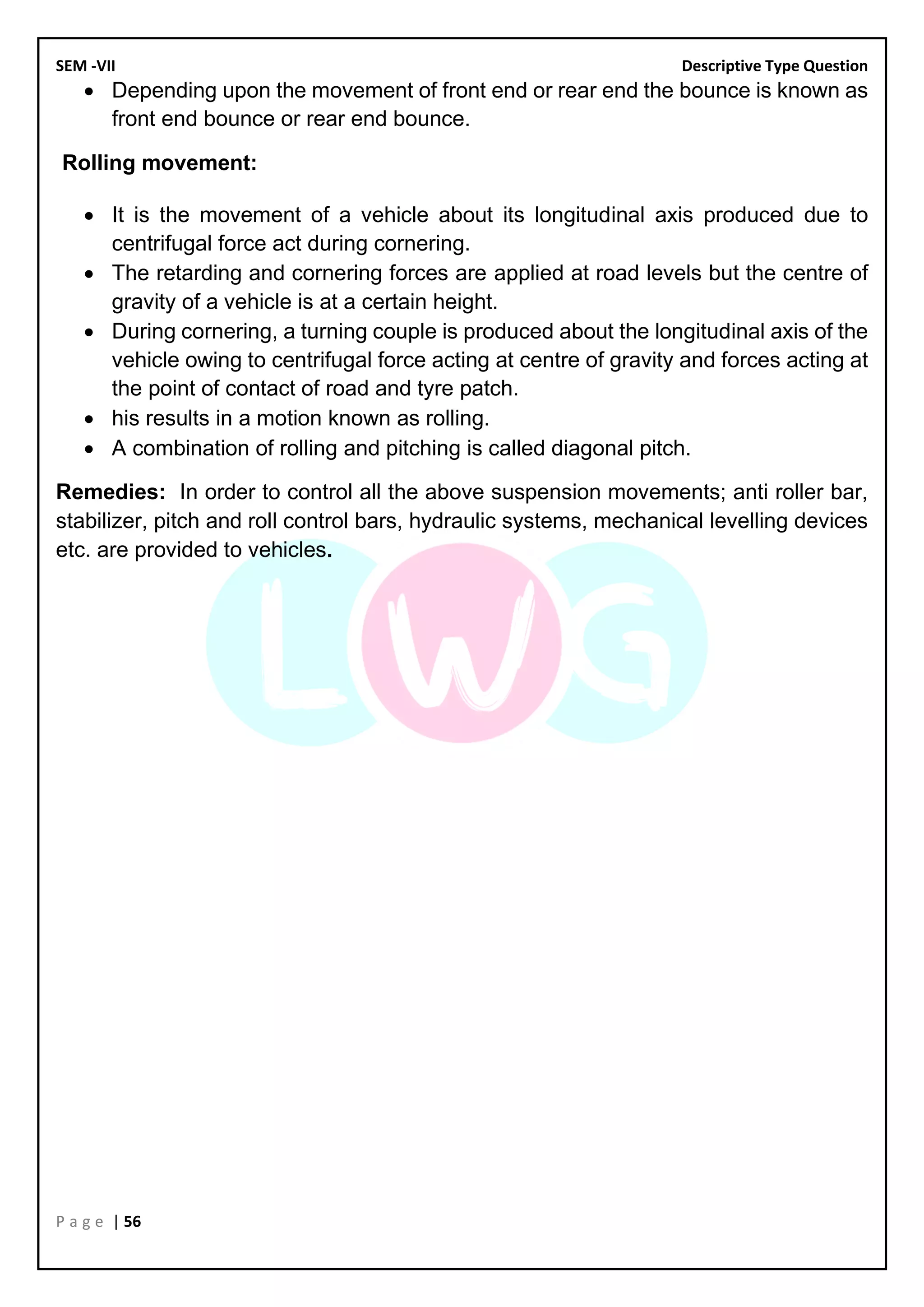 SEM -VII Descriptive Type Question
P a g e | 56
• Depending upon the movement of front end or rear end the bounce is known as
front end bounce or rear end bounce.
Rolling movement:
• It is the movement of a vehicle about its longitudinal axis produced due to
centrifugal force act during cornering.
• The retarding and cornering forces are applied at road levels but the centre of
gravity of a vehicle is at a certain height.
• During cornering, a turning couple is produced about the longitudinal axis of the
vehicle owing to centrifugal force acting at centre of gravity and forces acting at
the point of contact of road and tyre patch.
• his results in a motion known as rolling.
• A combination of rolling and pitching is called diagonal pitch.
Remedies: In order to control all the above suspension movements; anti roller bar,
stabilizer, pitch and roll control bars, hydraulic systems, mechanical levelling devices
etc. are provided to vehicles.
 