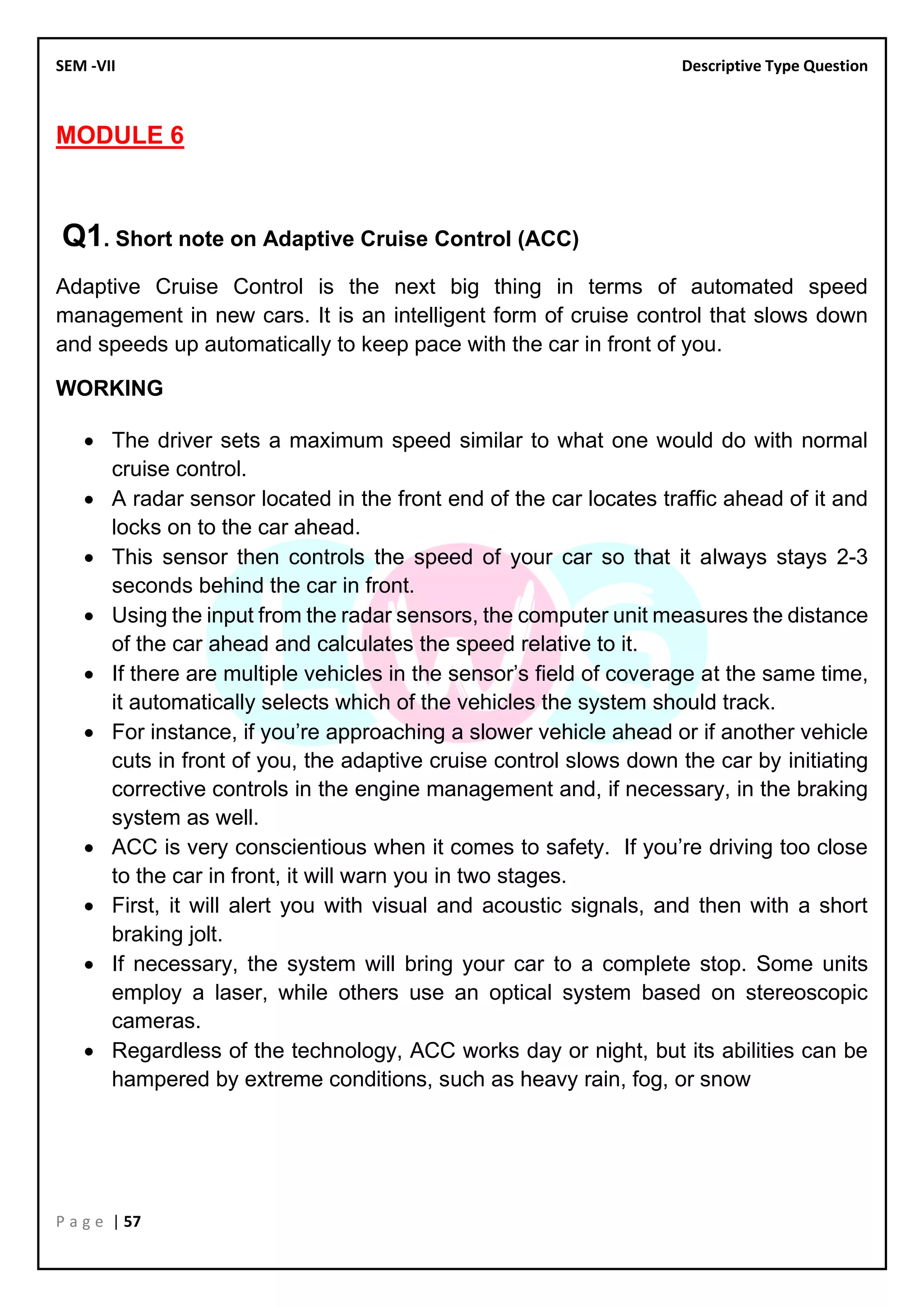 SEM -VII Descriptive Type Question
P a g e | 57
MODULE 6
Q1. Short note on Adaptive Cruise Control (ACC)
Adaptive Cruise Control is the next big thing in terms of automated speed
management in new cars. It is an intelligent form of cruise control that slows down
and speeds up automatically to keep pace with the car in front of you.
WORKING
• The driver sets a maximum speed similar to what one would do with normal
cruise control.
• A radar sensor located in the front end of the car locates traffic ahead of it and
locks on to the car ahead.
• This sensor then controls the speed of your car so that it always stays 2-3
seconds behind the car in front.
• Using the input from the radar sensors, the computer unit measures the distance
of the car ahead and calculates the speed relative to it.
• If there are multiple vehicles in the sensor’s field of coverage at the same time,
it automatically selects which of the vehicles the system should track.
• For instance, if you’re approaching a slower vehicle ahead or if another vehicle
cuts in front of you, the adaptive cruise control slows down the car by initiating
corrective controls in the engine management and, if necessary, in the braking
system as well.
• ACC is very conscientious when it comes to safety. If you’re driving too close
to the car in front, it will warn you in two stages.
• First, it will alert you with visual and acoustic signals, and then with a short
braking jolt.
• If necessary, the system will bring your car to a complete stop. Some units
employ a laser, while others use an optical system based on stereoscopic
cameras.
• Regardless of the technology, ACC works day or night, but its abilities can be
hampered by extreme conditions, such as heavy rain, fog, or snow
 