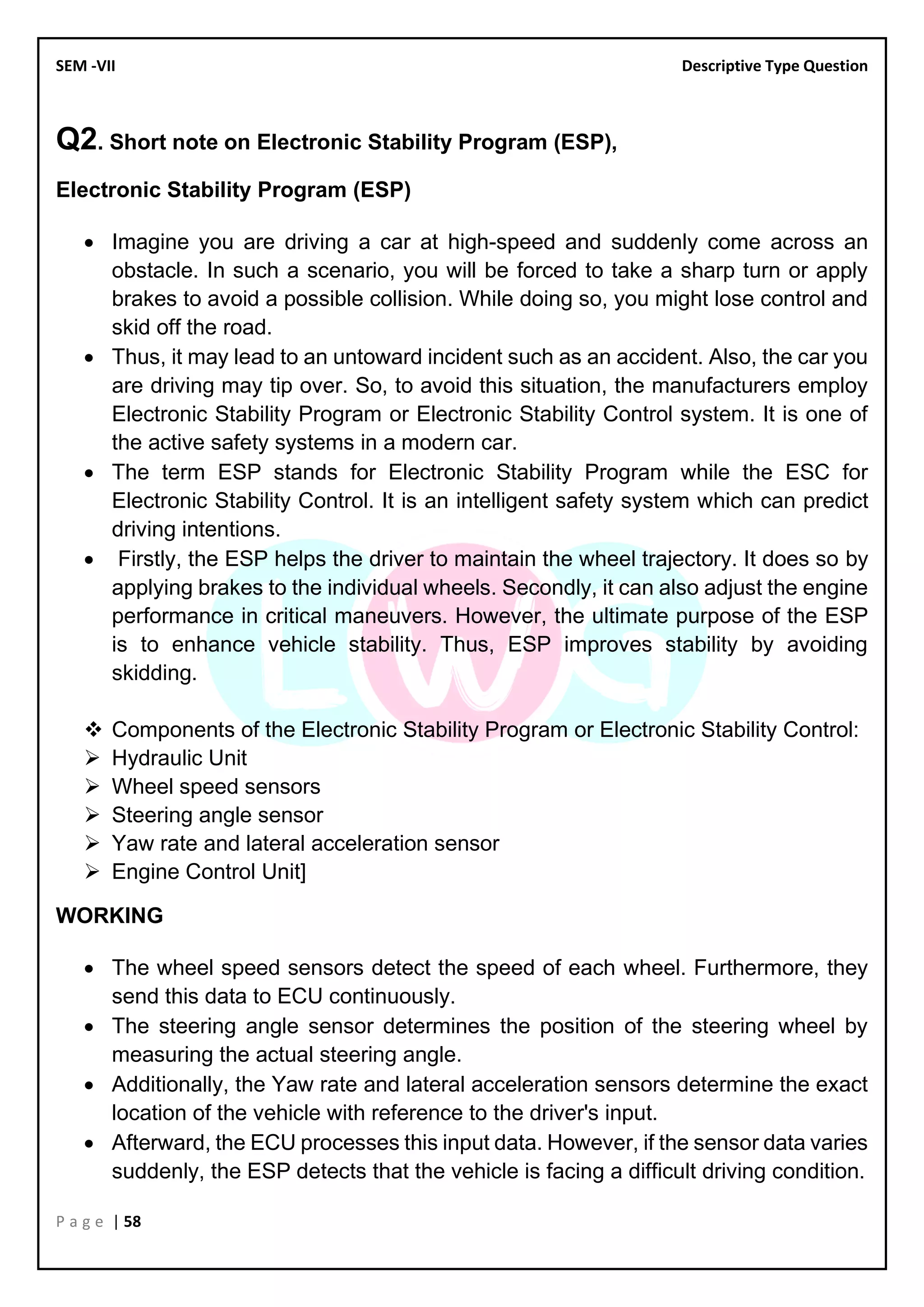 SEM -VII Descriptive Type Question
P a g e | 58
Q2. Short note on Electronic Stability Program (ESP),
Electronic Stability Program (ESP)
• Imagine you are driving a car at high-speed and suddenly come across an
obstacle. In such a scenario, you will be forced to take a sharp turn or apply
brakes to avoid a possible collision. While doing so, you might lose control and
skid off the road.
• Thus, it may lead to an untoward incident such as an accident. Also, the car you
are driving may tip over. So, to avoid this situation, the manufacturers employ
Electronic Stability Program or Electronic Stability Control system. It is one of
the active safety systems in a modern car.
• The term ESP stands for Electronic Stability Program while the ESC for
Electronic Stability Control. It is an intelligent safety system which can predict
driving intentions.
• Firstly, the ESP helps the driver to maintain the wheel trajectory. It does so by
applying brakes to the individual wheels. Secondly, it can also adjust the engine
performance in critical maneuvers. However, the ultimate purpose of the ESP
is to enhance vehicle stability. Thus, ESP improves stability by avoiding
skidding.
❖ Components of the Electronic Stability Program or Electronic Stability Control:
➢ Hydraulic Unit
➢ Wheel speed sensors
➢ Steering angle sensor
➢ Yaw rate and lateral acceleration sensor
➢ Engine Control Unit]
WORKING
• The wheel speed sensors detect the speed of each wheel. Furthermore, they
send this data to ECU continuously.
• The steering angle sensor determines the position of the steering wheel by
measuring the actual steering angle.
• Additionally, the Yaw rate and lateral acceleration sensors determine the exact
location of the vehicle with reference to the driver's input.
• Afterward, the ECU processes this input data. However, if the sensor data varies
suddenly, the ESP detects that the vehicle is facing a difficult driving condition.
 