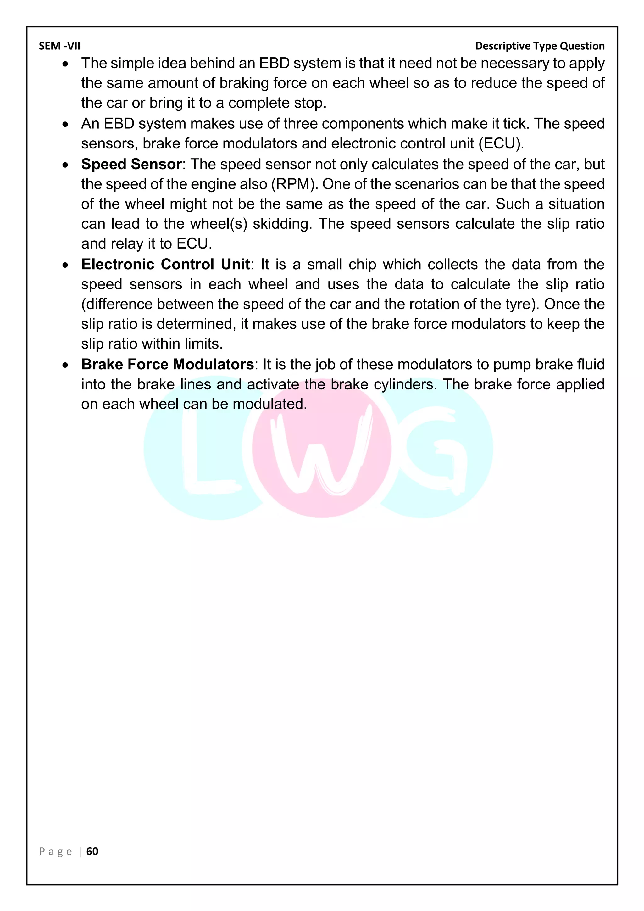 SEM -VII Descriptive Type Question
P a g e | 60
• The simple idea behind an EBD system is that it need not be necessary to apply
the same amount of braking force on each wheel so as to reduce the speed of
the car or bring it to a complete stop.
• An EBD system makes use of three components which make it tick. The speed
sensors, brake force modulators and electronic control unit (ECU).
• Speed Sensor: The speed sensor not only calculates the speed of the car, but
the speed of the engine also (RPM). One of the scenarios can be that the speed
of the wheel might not be the same as the speed of the car. Such a situation
can lead to the wheel(s) skidding. The speed sensors calculate the slip ratio
and relay it to ECU.
• Electronic Control Unit: It is a small chip which collects the data from the
speed sensors in each wheel and uses the data to calculate the slip ratio
(difference between the speed of the car and the rotation of the tyre). Once the
slip ratio is determined, it makes use of the brake force modulators to keep the
slip ratio within limits.
• Brake Force Modulators: It is the job of these modulators to pump brake fluid
into the brake lines and activate the brake cylinders. The brake force applied
on each wheel can be modulated.
 