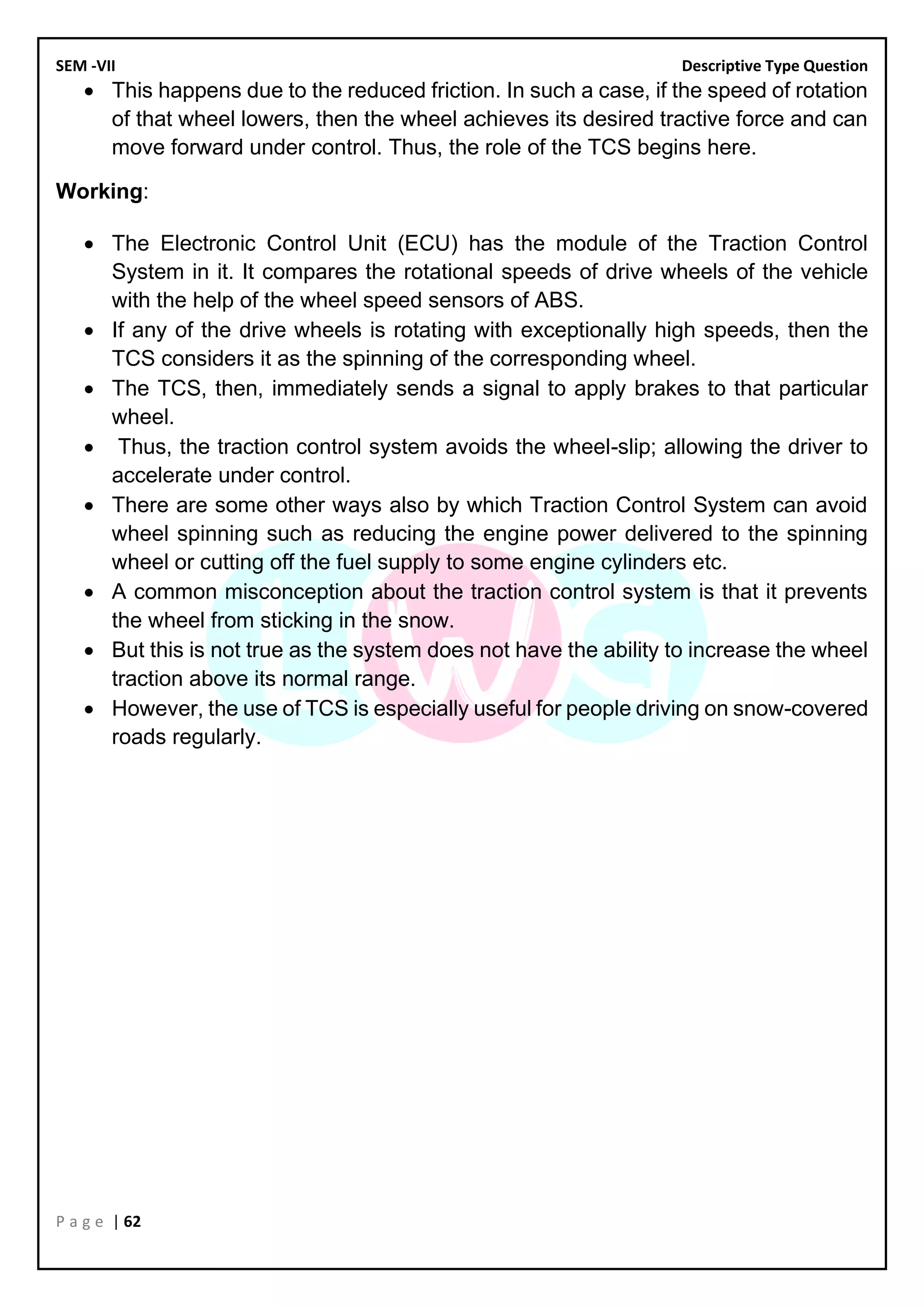 SEM -VII Descriptive Type Question
P a g e | 62
• This happens due to the reduced friction. In such a case, if the speed of rotation
of that wheel lowers, then the wheel achieves its desired tractive force and can
move forward under control. Thus, the role of the TCS begins here.
Working:
• The Electronic Control Unit (ECU) has the module of the Traction Control
System in it. It compares the rotational speeds of drive wheels of the vehicle
with the help of the wheel speed sensors of ABS.
• If any of the drive wheels is rotating with exceptionally high speeds, then the
TCS considers it as the spinning of the corresponding wheel.
• The TCS, then, immediately sends a signal to apply brakes to that particular
wheel.
• Thus, the traction control system avoids the wheel-slip; allowing the driver to
accelerate under control.
• There are some other ways also by which Traction Control System can avoid
wheel spinning such as reducing the engine power delivered to the spinning
wheel or cutting off the fuel supply to some engine cylinders etc.
• A common misconception about the traction control system is that it prevents
the wheel from sticking in the snow.
• But this is not true as the system does not have the ability to increase the wheel
traction above its normal range.
• However, the use of TCS is especially useful for people driving on snow-covered
roads regularly.
 