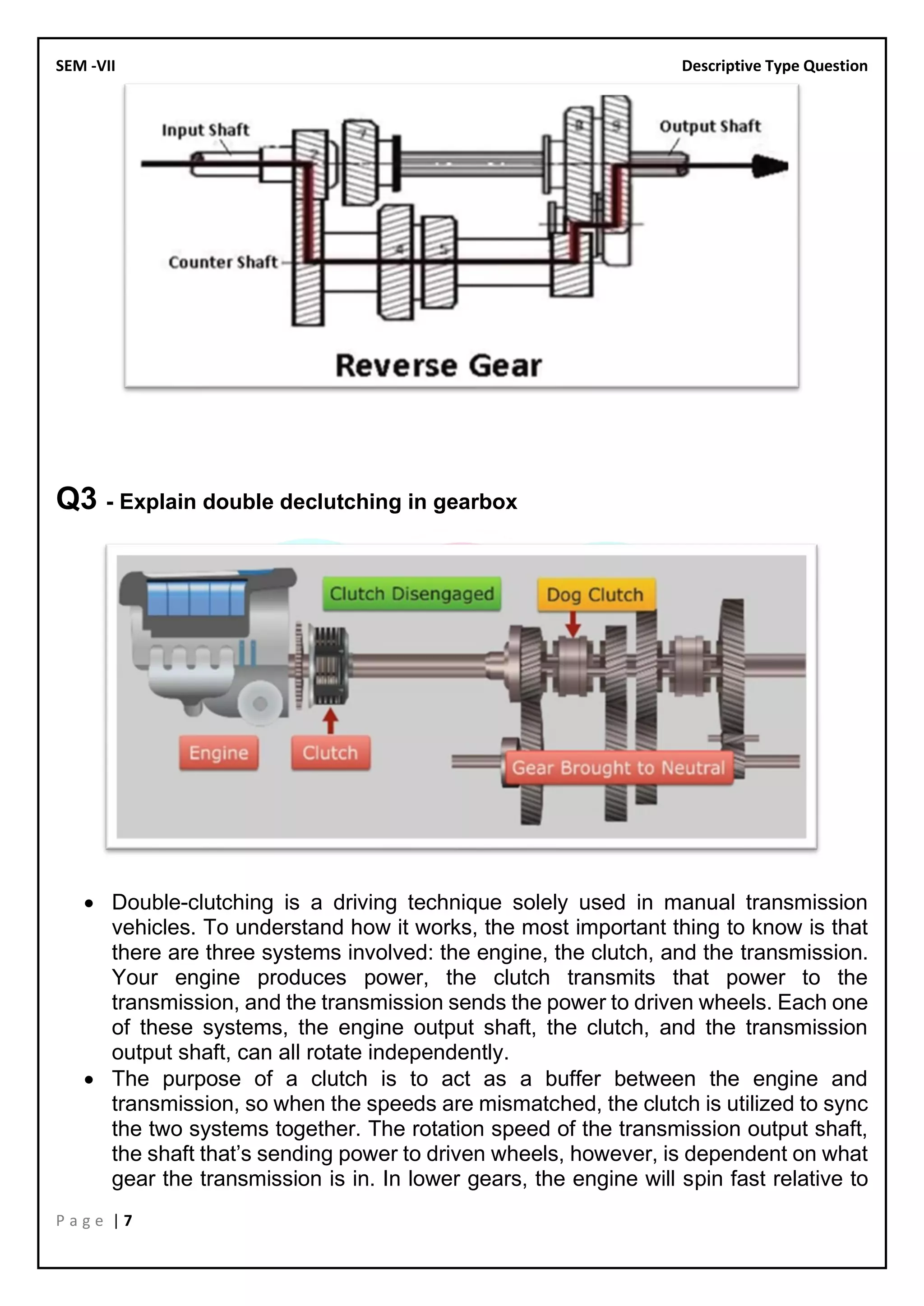 SEM -VII Descriptive Type Question
P a g e | 7
Q3 - Explain double declutching in gearbox
• Double-clutching is a driving technique solely used in manual transmission
vehicles. To understand how it works, the most important thing to know is that
there are three systems involved: the engine, the clutch, and the transmission.
Your engine produces power, the clutch transmits that power to the
transmission, and the transmission sends the power to driven wheels. Each one
of these systems, the engine output shaft, the clutch, and the transmission
output shaft, can all rotate independently.
• The purpose of a clutch is to act as a buffer between the engine and
transmission, so when the speeds are mismatched, the clutch is utilized to sync
the two systems together. The rotation speed of the transmission output shaft,
the shaft that’s sending power to driven wheels, however, is dependent on what
gear the transmission is in. In lower gears, the engine will spin fast relative to
 