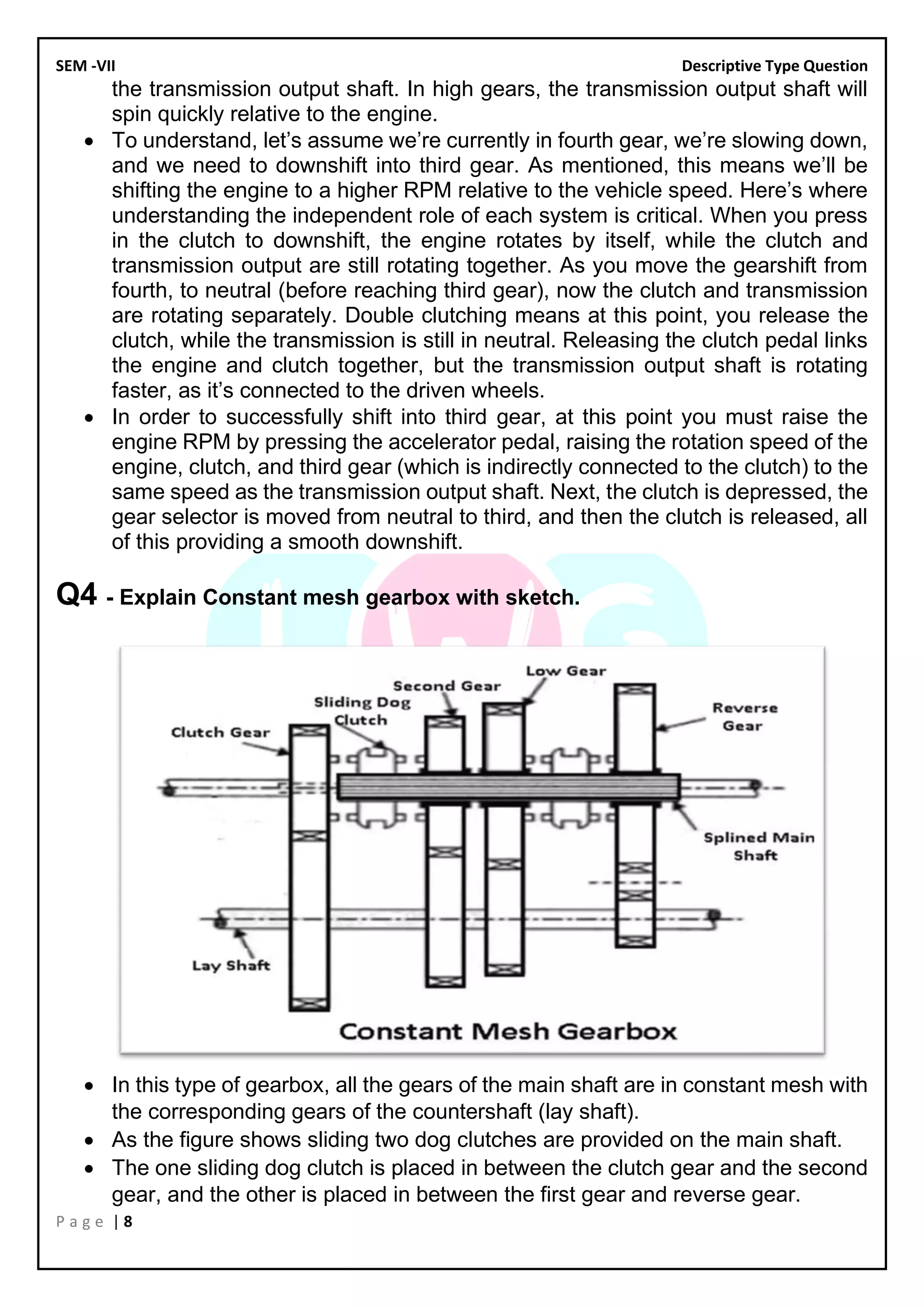 SEM -VII Descriptive Type Question
P a g e | 8
the transmission output shaft. In high gears, the transmission output shaft will
spin quickly relative to the engine.
• To understand, let’s assume we’re currently in fourth gear, we’re slowing down,
and we need to downshift into third gear. As mentioned, this means we’ll be
shifting the engine to a higher RPM relative to the vehicle speed. Here’s where
understanding the independent role of each system is critical. When you press
in the clutch to downshift, the engine rotates by itself, while the clutch and
transmission output are still rotating together. As you move the gearshift from
fourth, to neutral (before reaching third gear), now the clutch and transmission
are rotating separately. Double clutching means at this point, you release the
clutch, while the transmission is still in neutral. Releasing the clutch pedal links
the engine and clutch together, but the transmission output shaft is rotating
faster, as it’s connected to the driven wheels.
• In order to successfully shift into third gear, at this point you must raise the
engine RPM by pressing the accelerator pedal, raising the rotation speed of the
engine, clutch, and third gear (which is indirectly connected to the clutch) to the
same speed as the transmission output shaft. Next, the clutch is depressed, the
gear selector is moved from neutral to third, and then the clutch is released, all
of this providing a smooth downshift.
Q4 - Explain Constant mesh gearbox with sketch.
• In this type of gearbox, all the gears of the main shaft are in constant mesh with
the corresponding gears of the countershaft (lay shaft).
• As the figure shows sliding two dog clutches are provided on the main shaft.
• The one sliding dog clutch is placed in between the clutch gear and the second
gear, and the other is placed in between the first gear and reverse gear.
 