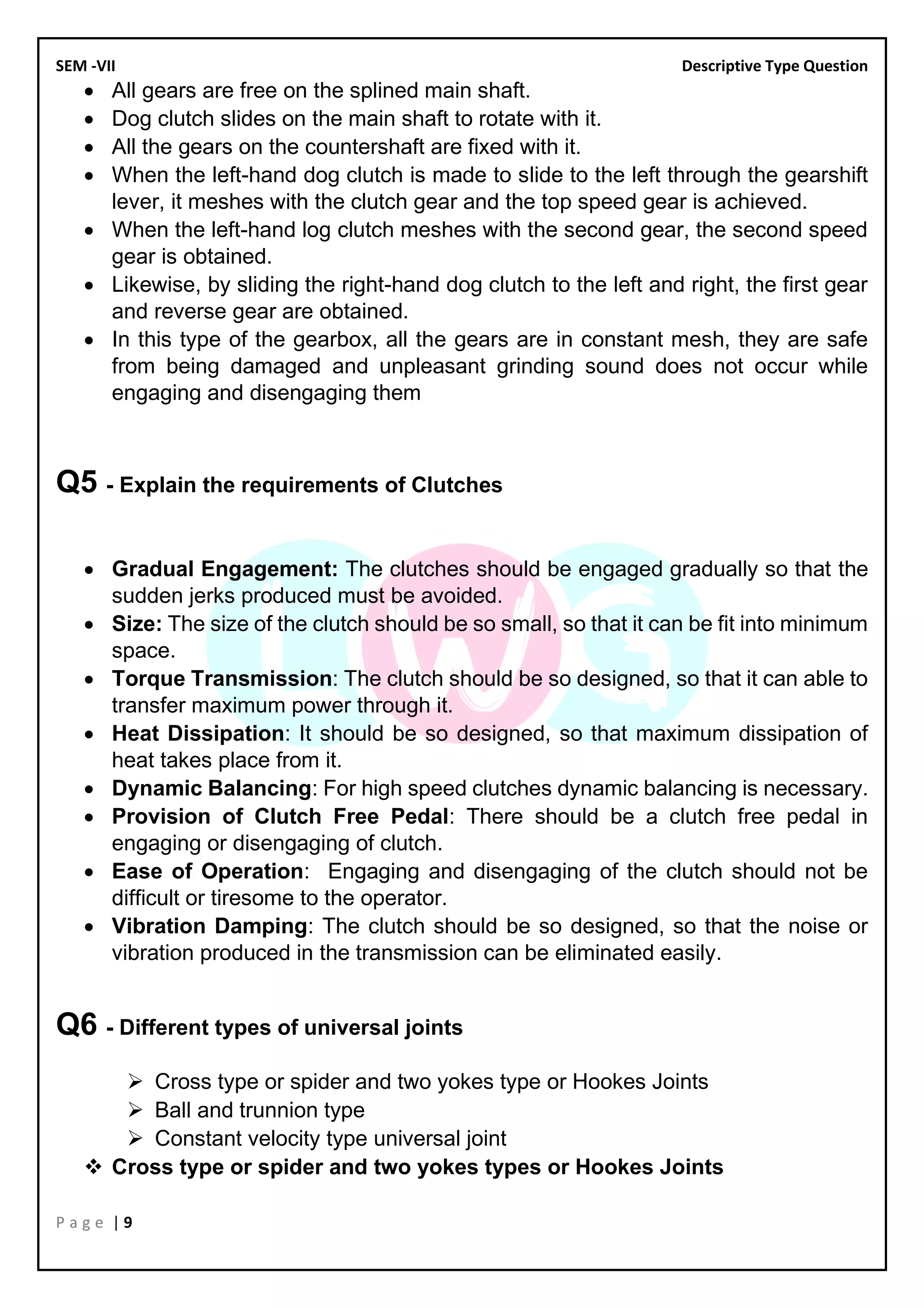 SEM -VII Descriptive Type Question
P a g e | 9
• All gears are free on the splined main shaft.
• Dog clutch slides on the main shaft to rotate with it.
• All the gears on the countershaft are fixed with it.
• When the left-hand dog clutch is made to slide to the left through the gearshift
lever, it meshes with the clutch gear and the top speed gear is achieved.
• When the left-hand log clutch meshes with the second gear, the second speed
gear is obtained.
• Likewise, by sliding the right-hand dog clutch to the left and right, the first gear
and reverse gear are obtained.
• In this type of the gearbox, all the gears are in constant mesh, they are safe
from being damaged and unpleasant grinding sound does not occur while
engaging and disengaging them
Q5 - Explain the requirements of Clutches
• Gradual Engagement: The clutches should be engaged gradually so that the
sudden jerks produced must be avoided.
• Size: The size of the clutch should be so small, so that it can be fit into minimum
space.
• Torque Transmission: The clutch should be so designed, so that it can able to
transfer maximum power through it.
• Heat Dissipation: It should be so designed, so that maximum dissipation of
heat takes place from it.
• Dynamic Balancing: For high speed clutches dynamic balancing is necessary.
• Provision of Clutch Free Pedal: There should be a clutch free pedal in
engaging or disengaging of clutch.
• Ease of Operation: Engaging and disengaging of the clutch should not be
difficult or tiresome to the operator.
• Vibration Damping: The clutch should be so designed, so that the noise or
vibration produced in the transmission can be eliminated easily.
Q6 - Different types of universal joints
➢ Cross type or spider and two yokes type or Hookes Joints
➢ Ball and trunnion type
➢ Constant velocity type universal joint
❖ Cross type or spider and two yokes types or Hookes Joints
 
