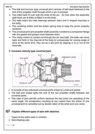 SEM -VII Descriptive Type Question
P a g e | 11
• The ball and trunnion type universal joint consists of ball head fastened to the
end of the propeller shaft through which a pin is pressed.
• Two steel balls fit over well the ends of the pin. So that when the assembly
(ball head, pin & balls) is fitted in to the body.
• The balls retain the roller bearings between them and U shaped channels in
the body.
• The centering button and the button spring help to keep the pinion properly
centered .
• The universal joint and propeller shaft assembly is bolted to a companion flange
with the gasket and grease cover between them.
• The rotary motion is carried out through the pin and balls ,the balls can move
back and forth in the channel of the body to compensate for varying angle of
drive at the same time, they act as a slip joint by slipping in to or out of the
channels.
❖ Constant velocity type universal joint
• It consists of two individual universal joints linked by a ball and socket
• The ball and socket splits the end of the two propeller shafts between two
universal joints.
• This type of joint permits uniform because the two joints are operating at the
same angle, the acceleration resulting at any instant from the action of one
universal joint is cancelled out by decele ration of the other and vice versa.
Q7 - Explain different types of axle with sketches
Types of live axles used in vehicles:
➢ Semi-floating axle
 