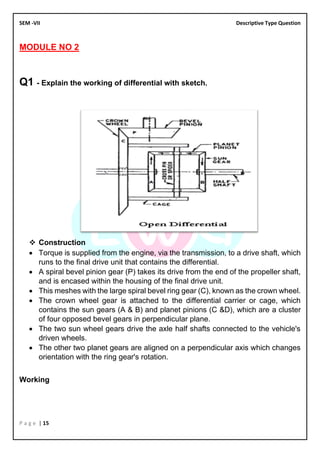 SEM -VII Descriptive Type Question
P a g e | 15
MODULE NO 2
Q1 - Explain the working of differential with sketch.
❖ Construction
• Torque is supplied from the engine, via the transmission, to a drive shaft, which
runs to the final drive unit that contains the differential.
• A spiral bevel pinion gear (P) takes its drive from the end of the propeller shaft,
and is encased within the housing of the final drive unit.
• This meshes with the large spiral bevel ring gear (C), known as the crown wheel.
• The crown wheel gear is attached to the differential carrier or cage, which
contains the sun gears (A & B) and planet pinions (C &D), which are a cluster
of four opposed bevel gears in perpendicular plane.
• The two sun wheel gears drive the axle half shafts connected to the vehicle's
driven wheels.
• The other two planet gears are aligned on a perpendicular axis which changes
orientation with the ring gear's rotation.
Working
 