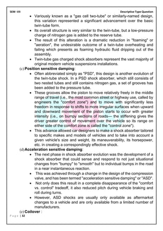 SEM -VII Descriptive Type Question
P a g e | 32
• Variously known as a "gas cell two-tube" or similarly-named design,
this variation represented a significant advancement over the basic
twin-tube form.
• Its overall structure is very similar to the twin-tube, but a low-pressure
charge of nitrogen gas is added to the reserve tube.
• The result of this alteration is a dramatic reduction in "foaming" or
"aeration", the undesirable outcome of a twin-tube overheating and
failing which presents as foaming hydraulic fluid dripping out of the
assembly.
• Twin-tube gas charged shock absorbers represent the vast majority of
original modern vehicle suspensions installations.
(c) Position sensitive damping:
• Often abbreviated simply as "PSD", this design is another evolution of
the twin-tube shock. In a PSD shock absorber, which still consists of
two nested tubes and still contains nitrogen gas, a set of grooves has
been added to the pressure tube.
• These grooves allow the piston to move relatively freely in the middle
range of travel (i.e., the most common street or highway use, called by
engineers the "comfort zone") and to move with significantly less
freedom in response to shifts to more irregular surfaces when upward
and downward movement of the piston starts to occur with greater
intensity (i.e., on bumpy sections of roads— the stiffening gives the
driver greater control of movement over the vehicle so its range on
either side of the comfort zone is called the "control zone").
• This advance allowed car designers to make a shock absorber tailored
to specific makes and models of vehicles and to take into account a
given vehicle's size and weight, its maneuverability, its horsepower,
etc. in creating a correspondingly effective shock.
(d)Acceleration sensitive damping:
• The next phase in shock absorber evolution was the development of a
shock absorber that could sense and respond to not just situational
changes from "bumpy" to "smooth" but to individual bumps in the road
in a near instantaneous reaction.
• This was achieved through a change in the design of the compression
valve, and has been termed "acceleration sensitive damping" or "ASD".
• Not only does this result in a complete disappearance of the "comfort
vs. control" tradeoff, it also reduced pitch during vehicle braking and
roll during turns.
• However, ASD shocks are usually only available as aftermarket
changes to a vehicle and are only available from a limited number of
manufacturers.
(e) Coilover :
 