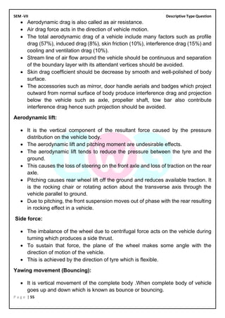 SEM -VII Descriptive Type Question
P a g e | 55
• Aerodynamic drag is also called as air resistance.
• Air drag force acts in the direction of vehicle motion.
• The total aerodynamic drag of a vehicle include many factors such as profile
drag (57%), induced drag (8%), skin friction (10%), interference drag (15%) and
cooling and ventilation drag (10%).
• Stream line of air flow around the vehicle should be continuous and separation
of the boundary layer with its attendant vertices should be avoided.
• Skin drag coefficient should be decrease by smooth and well-polished of body
surface.
• The accessories such as mirror, door handle aerials and badges which project
outward from normal surface of body produce interference drag and projection
below the vehicle such as axle, propeller shaft, tow bar also contribute
interference drag hence such projection should be avoided.
Aerodynamic lift:
• It is the vertical component of the resultant force caused by the pressure
distribution on the vehicle body.
• The aerodynamic lift and pitching moment are undesirable effects.
• The aerodynamic lift tends to reduce the pressure between the tyre and the
ground.
• This causes the loss of steering on the front axle and loss of traction on the rear
axle.
• Pitching causes rear wheel lift off the ground and reduces available traction. It
is the rocking chair or rotating action about the transverse axis through the
vehicle parallel to ground.
• Due to pitching, the front suspension moves out of phase with the rear resulting
in rocking effect in a vehicle.
Side force:
• The imbalance of the wheel due to centrifugal force acts on the vehicle during
turning which produces a side thrust.
• To sustain that force, the plane of the wheel makes some angle with the
direction of motion of the vehicle.
• This is achieved by the direction of tyre which is flexible.
Yawing movement (Bouncing):
• It is vertical movement of the complete body .When complete body of vehicle
goes up and down which is known as bounce or bouncing.
 