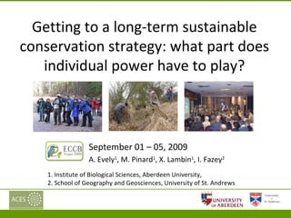 Getting to a long-term sustainable conservation strategy: what part does individual power have to play? September 01 – 05, 2009  A. Evely 1 , M. Pinard 1 , X. Lambin 1 , I. Fazey 2 1. Institute of Biological Sciences, Aberdeen University,  2. School of Geography and Geosciences, University of St. Andrews  