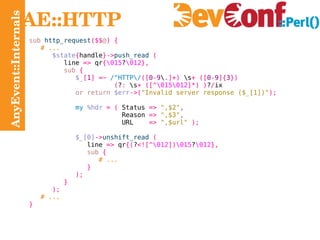 AnyEvent::Internals AE::HTTP sub  http_request ($$ @ ) { # ... $state { handle }-> push_read   ( line  =>  qr { \015 ? \012 }, sub   { $_ [ 1 ] =~   /^HTTP\/ ([ 0 - 9 \ .]+)  \s + ([ 0 - 9 ]{ 3 }) ( ? :  \s + ([^ \015\012 ]*) ) ? / ix or return   $err ->( "Invalid server response ($_[1])" ); my   %hdr   = (  Status  =>   ",$2" , Reason  =>   ",$3" , URL  =>   ",$url"   ); $_[0] -> unshift_read   ( line  =>  qr {( ? <![^ \012 ]) \015 ? \012 }, sub   { # ... } ); } ); # ... } 