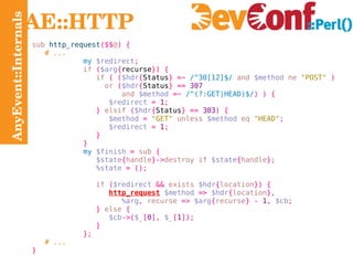 AnyEvent::Internals AE::HTTP sub  http_request ($$ @ ) { # ... my   $redirect ; if   ( $arg { recurse }) { if   ( ( $hdr { Status } =~   /^30[12]$/   and   $method   ne   "POST"   ) or   ( $hdr { Status } ==   307 and   $method   =~   /^(?:GET|HEAD)$/ ) ) { $redirect   =   1 ; }   elsif   ( $hdr { Status } ==   303 ) { $method   =   "GET"   unless   $method   eq   "HEAD" ; $redirect   =   1 ; } } my   $finish   =  sub   { $state { handle }-> destroy if   $state { handle }; %state   = (); if   ( $redirect   &&  exists  $hdr { location }) { http_request   $method   =>   $hdr { location }, %arg ,  recurse  =>   $arg { recurse } -   1 ,   $cb ; }  else   { $cb ->( $_ [ 0 ],   $_ [ 1 ]); } }; # ... } 