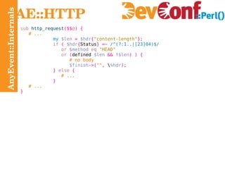 AnyEvent::Internals AE::HTTP sub  http_request ($$ @ ) { # ... my   $len   =   $hdr { "content-length" }; if   (   $hdr { Status } =~   /^(?:1..|[23]04)$/ or   $method   eq   "HEAD" or   ( defined  $len   && ! $len ) ) { # no body $finish ->( "" ,  \ %hdr ); }   else   { # ...   } # ... } 