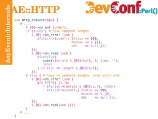 AnyEvent::Internals AE::HTTP sub  http_request ($$ @ ) { # ... $_ [ 0 ]-> on_eof   ( undef ); if   ( $len ) {   # have content length $_ [ 0 ]-> on_error   ( sub  { $finish ->( undef , {  Status  =>   599 , Reason  =>   $_ [ 2 ], URL  =>   $url   }); }); $_ [ 0 ]-> on_read   ( sub  { $finish ->( substr ( delete  $_ [ 0 ]{ rbuf },   0 ,   $len ,   "" ), \ %hdr )  if  $len   <=  length  $_ [ 0 ]{ rbuf }; }); }  else   {   # have no content-length, read until end $_ [ 0 ]-> on_error   ( sub  { $!{  EPIPE } || !$! ?   $finish ->( delete  $_ [ 0 ]{ rbuf },  \ %hdr ) :  $finish ->( undef ,{  Status  =>   599 , Reason  =>   $_ [ 2 ], URL  =>   $url   }); }); $_ [ 0 ]-> on_read ( sub  {}); } # ... } 