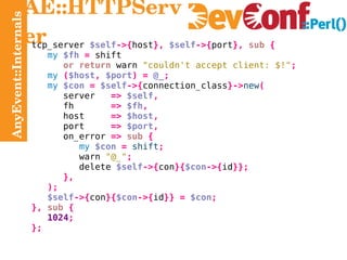 AnyEvent::Internals AE::HTTPServer tcp_server  $self ->{ host },   $self ->{ port },   sub   { my   $fh   =  shift or return  warn  "couldn't accept client: $!" ; my   ( $host ,   $port ) =   @_ ; my   $con   =   $self ->{ connection_class }-> new ( server   =>   $self , fh   =>   $fh , host   =>   $host , port   =>   $port , on_error   =>   sub   { my   $con   =   shift ; warn   "@_" ; delete   $self ->{ con }{ $con ->{ id }}; }, ); $self ->{ con }{ $con ->{ id }} =   $con ; },   sub   { 1024 ; }; 
