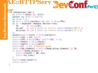 AnyEvent::Internals AE::HTTPServer sub  Connection :: new  { my   $self   =  bless  {},   shift ; weaken   ( my   $this   =   $self ); my   %args   =   @_ ; my   $srv   =   $args { server };   my   $fh   =   $args { fh }; my   $h   =  AnyEvent :: Handle :: Writer -> new ( fh   =>   $args { fh }, on_eof   =>   sub   {   $this   or return ;   $this -> error ( "EOF" ) }, on_error  =>   sub   {   $this   or return ;   $this -> error ( "$!" ) }, ); weaken ( $self ->{ srv } =   $args { server }); $self ->{ id } =  int  $self ; $self ->{ fh } =   $args { fh };   $self ->{ h }  =   $h ; $self ->{ host } =   $args { host }; $self ->{ port } =   $args { port }; $self ->{ r }  = [];   # Request queue $self ->{ ka_timeout } =   $srv ->{ keep_alive_timeout } ||   30 ; if   ( $srv ->{ keep_alive }) { $self ->{ touch } =  AE :: now ; $self -> ka_timer ; } $self -> read_header (); return   $self ; } 