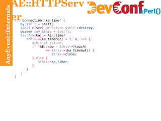 AnyEvent::Internals AE::HTTPServer sub  Connection :: ka_timer  { my   $self   =   shift ; $self ->{ srv }   or return   $self -> destroy ; weaken   ( my   $this   =   $self ); $self ->{ ka } =  AE :: timer $this ->{ ka_timeout } +   1 ,   0 ,   sub   { $this   or return ; if   ( AE :: now  -   $this ->{ touch } >=   $this ->{ ka_timeout }) { $this -> close ; }   else   { $this -> ka_timer ; } } ; } 