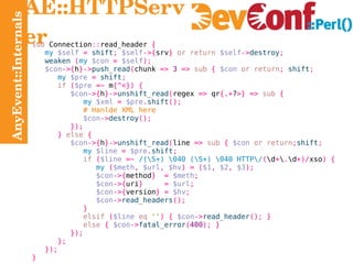 AnyEvent::Internals AE::HTTPServer sub  Connection :: read_header  { my   $self   =   shift ;   $self ->{ srv }   or return   $self -> destroy ; weaken   ( my   $con   =   $self ); $con ->{ h }-> push_read ( chunk  =>   3   =>   sub   {   $con   or return ;   shift ; my   $pre   =   shift ; if   ( $pre   =~  m {^<}) { $con ->{ h }-> unshift_read ( regex  =>  qr {.+ ? >} =>   sub   { my   $xml   =   $pre . shift (); # Hanlde XML here $con -> destroy (); }); }   else   { $con ->{ h }-> unshift_read ( line  =>   sub   {   $con   or return ; shift ; my   $line   =   $pre . shift ; if   ( $line   =~   /(\S+) \040 (\S+) \040 HTTP\/ ( \d + \ . \d +)/ xso ) { my   ( $meth ,   $url ,   $hv ) = ( $1 ,   $2 ,   $3 ); $con ->{ method }  =   $meth ; $con ->{ uri }  =   $url ; $con ->{ version } =   $hv ; $con -> read_headers (); } elsif   ( $line   eq   '' ) {   $con -> read_header ();   } else   {   $con -> fatal_error ( 400 );   } }); }; }); } 