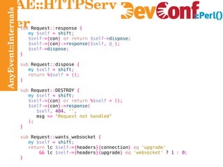 AnyEvent::Internals AE::HTTPServer sub  Request :: response  { my   $self   =   shift ; $self ->{ con }   or return   $self -> dispose ; $self ->{ con }-> response ( $self ,   @_ ); $self -> dispose ; } sub  Request :: dispose  { my   $self   =   shift ; return   % $self   = (); } sub  Request :: DESTROY  { my   $self   =   shift ; $self ->{ con }   or return   % $self   = (); $self ->{ con }-> response ( $self ,   404 ,   '' , msg  =>   "Request not handled" ); } sub  Request :: wants_websocket  { my   $self   =   shift ; return  lc  $self ->{ headers }{ connection }   eq   'upgrade' &&  lc  $self ->{ headers }{ upgrade }   eq   'websocket'  ?  1   :   0 ; } 