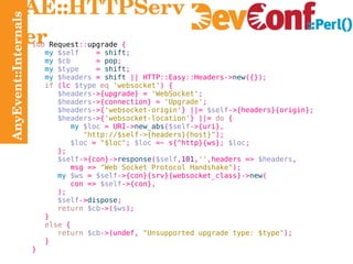 AnyEvent::Internals AE::HTTPServer sub  Request :: upgrade  { my   $self   =   shift ; my   $cb   =   pop ; my   $type   =   shift ; my   $headers  =   shift  ||  HTTP:: Easy:: Headers-> new ({}); if  ( lc  $type   eq   'websocket' ) { $headers ->{ upgrade} =   'WebSocket' ; $headers ->{ connection} =   'Upgrade' ; $headers ->{ 'websocket-origin' } ||=   $self ->{headers}{ origin}; $headers ->{ 'websocket-location' } ||=   do  { my   $loc  =  URI-> new_abs ( $self ->{ uri}, "http://$self->{headers}{host}" ); $loc  =   "$loc" ;  $loc  =~  s{^ http}{ ws};  $loc ; }; $self ->{ con}-> response ( $self , 101 , '' , headers =>   $headers , msg  =>   "Web Socket Protocol Handshake" ); my   $ws  =   $self ->{con}{ srv}{ websocket_class}-> new ( con  =>   $self ->{con}, ); $self -> dispose ; return   $cb ->( $ws ); } else  { return   $cb ->(undef,   "Unsupported upgrade type: $type" ); } } 