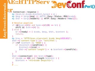 AnyEvent::Internals AE::HTTPServer sub  Connection :: response  { my   ( $con , $r , $code , $content , %args ) =   @_ ; my   $msg   =   $args { msg } ||   $HTTP :: Easy :: Status :: MSG { $code } ; my   $hdr   =   $args { headers } ||  HTTP :: Easy :: Headers -> new ({}); # Resolve pipeline if   ( @ { $con ->{ r }}   and   $con ->{ r }[ 0 ] ==   $r ) { shift @ {   $con ->{ r } }; }   else   { $r ->{ ready } = [   $code ,   $msg ,   $hdr ,   $content   ]; return ; } my   $res   =   "HTTP/$con->{version} $code $msg \015\012 " ; $hdr ->{ 'content-type' } ||=   'text/html' ; if   ( ref  $content   eq   'HASH' ) { if   ( $content ->{ sendfile }) { $content ->{ size } = $hdr ->{ 'content-length' } = - s  $content ->{ sendfile }; } } $hdr ->{ connection } ||=   $con ->{ type }; if   ( $code   >=   400   and   ! length  $content   ) { $content   =   "<h1>$code $msg</h1>" ; } # ... 