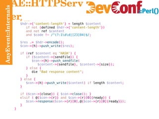 AnyEvent::Internals AE::HTTPServer # ... $hdr ->{ 'content-length' } =  length  $content if not   ( defined  $hdr ->{ 'content-length' }) and not  ref  $content and   $code   !~   /^(?:1\d\d|[23]04)$/ ; $res   .=   $hdr -> encode (); $con ->{ h }-> push_write ( $res ); if   ( ref  $content   eq   'HASH' ) { if   ( $content ->{ sendfile }) { $con ->{ h }-> push_sendfile ( $content ->{ sendfile },   $content ->{ size }); }   else   { die   "Bad response content" ; } }   else   { $con ->{ h }-> push_write ( $content )   if  length  $content ; } if   ( $con ->{ close }) {   $con -> close (); } elsif   (  @ { $con ->{ r }}   and   $con ->{ r }[ 0 ]{ ready }) { $con -> response ( $con ->{ r }[ 0 ], @ { $con ->{ r }[ 0 ]{ ready }}); } } 