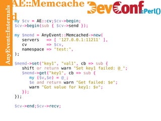 AnyEvent::Internals AE::Memcached my   $cv   =  AE :: cv ; $cv -> begin ; $cv -> begin ( sub   {   $cv -> send  }); my   $memd   =  AnyEvent :: Memcached -> new ( servers   => [   '127.0.0.1:11211'   ], cv   =>   $cv , namespace   =>   "test:" , ); $memd -> set ( "key1" ,   "val1" ,  cb  =>   sub   { shift   or return  warn  "Set key1 failed: @_" ; $memd -> get ( "key1" ,  cb  =>   sub   { my   ( $v , $e ) =   @_ ; $e   and return  warn  "Get failed: $e" ; warn   "Got value for key1: $v" ; }); }); $cv -> end ; $cv -> recv ; 