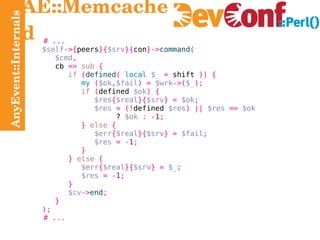 AnyEvent::Internals AE::Memcached # ... $self ->{ peers }{ $srv }{ con }-> command ( $cmd , cb   =>   sub   { if   ( defined (   local   $_   =  shift  )) { my   ( $ok , $fail ) =   $wrk ->( $_ ); if   ( defined  $ok ) { $res { $real }{ $srv } =   $ok ; $res   = (! defined  $res ) ||   $res   ==   $ok ?  $ok   : - 1 ; }   else   { $err { $real }{ $srv } =   $fail ; $res   = - 1 ; } }   else   { $err { $real }{ $srv } =   $_ ; $res   = - 1 ; } $cv -> end ; } ); # ... 