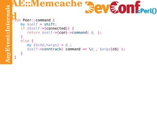 AnyEvent::Internals AE::Memcached sub  Peer :: command  { my   $self   =   shift ; if   ( $self ->{ connected }) { return   $self ->{ con }-> command (   @_   ); } else   { my   ( $cmd , %args ) =   @_ ; $self -> conntrack (  command  =>  \ @_ ,   $args { cb } ); } } 