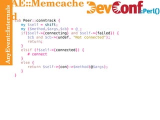 AnyEvent::Internals AE::Memcached sub  Peer :: conntrack  { my   $self   =   shift ; my   ( $method , $args , $cb ) =   @_ ; if ( $self ->{ connecting }   and   $self ->{ failed }) { $cb   and   $cb ->( undef ,   "Not connected" ); return ; } elsif   (! $self ->{ connected }) { # connect } else   { return   $self ->{ con }-> $method ( @ $args ); } } 